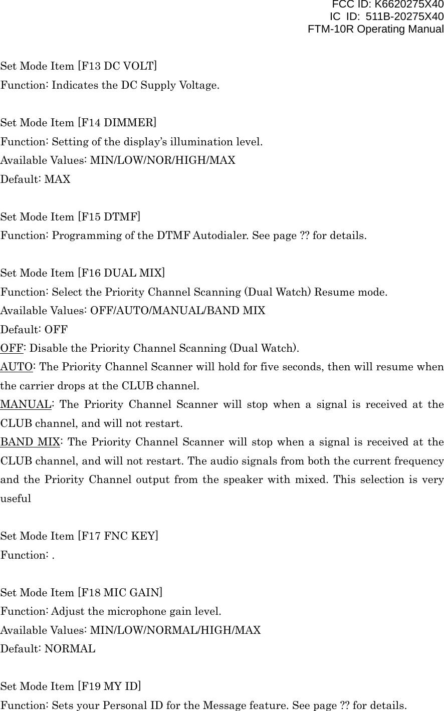 FCC ID: K6620275X40 IC ID: 511B-20275X40     FTM-10R Operating Manual Set Mode Item [F13 DC VOLT] Function: Indicates the DC Supply Voltage.  Set Mode Item [F14 DIMMER] Function: Setting of the display’s illumination level. Available Values: MIN/LOW/NOR/HIGH/MAX Default: MAX  Set Mode Item [F15 DTMF] Function: Programming of the DTMF Autodialer. See page ?? for details.  Set Mode Item [F16 DUAL MIX] Function: Select the Priority Channel Scanning (Dual Watch) Resume mode. Available Values: OFF/AUTO/MANUAL/BAND MIX Default: OFF OFF: Disable the Priority Channel Scanning (Dual Watch). AUTO: The Priority Channel Scanner will hold for five seconds, then will resume when the carrier drops at the CLUB channel. MANUAL: The Priority Channel Scanner will stop when a signal is received at the CLUB channel, and will not restart. BAND MIX: The Priority Channel Scanner will stop when a signal is received at the CLUB channel, and will not restart. The audio signals from both the current frequency and the Priority Channel output from the speaker with mixed. This selection is very useful   Set Mode Item [F17 FNC KEY] Function: .  Set Mode Item [F18 MIC GAIN] Function: Adjust the microphone gain level. Available Values: MIN/LOW/NORMAL/HIGH/MAX Default: NORMAL  Set Mode Item [F19 MY ID] Function: Sets your Personal ID for the Message feature. See page ?? for details.   Vertex Standard Co., Ltd. 48 
