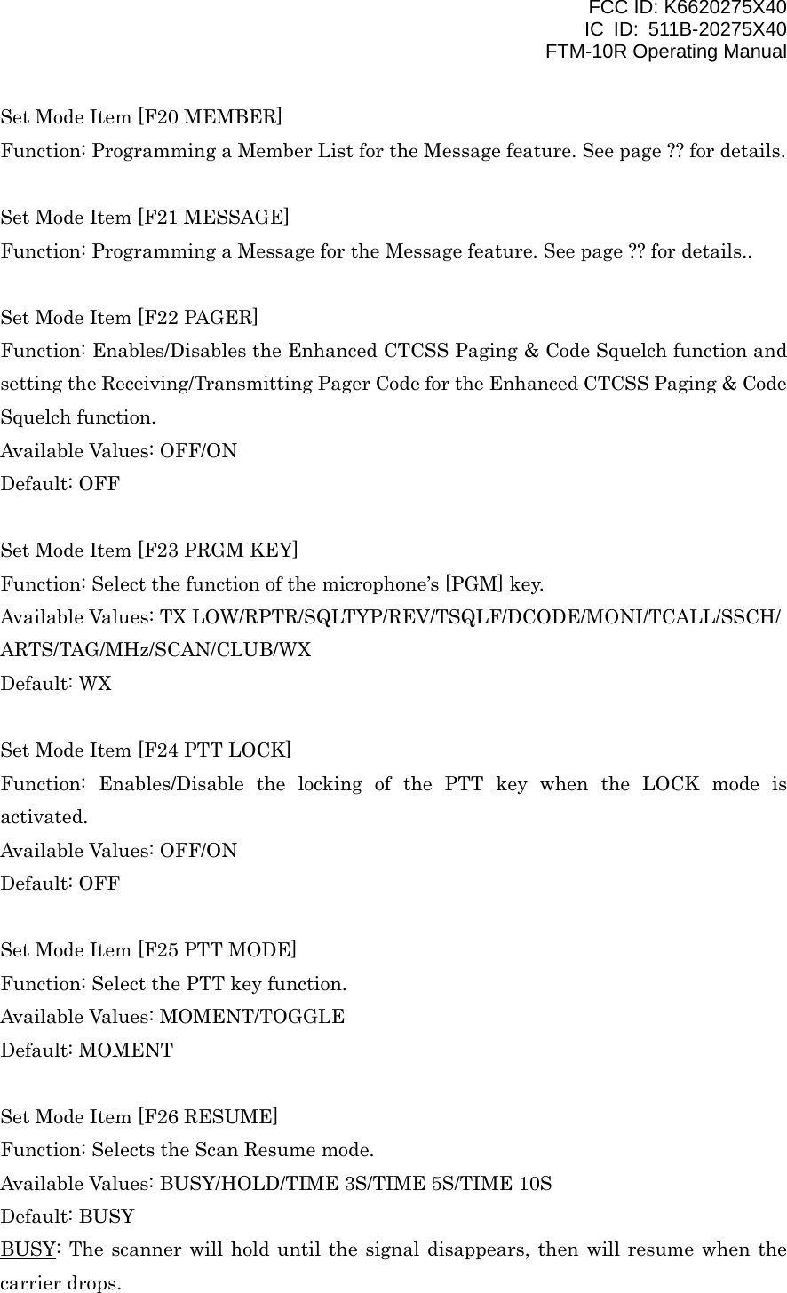 FCC ID: K6620275X40 IC ID: 511B-20275X40     FTM-10R Operating Manual Set Mode Item [F20 MEMBER] Function: Programming a Member List for the Message feature. See page ?? for details.  Set Mode Item [F21 MESSAGE] Function: Programming a Message for the Message feature. See page ?? for details..  Set Mode Item [F22 PAGER] Function: Enables/Disables the Enhanced CTCSS Paging &amp; Code Squelch function and setting the Receiving/Transmitting Pager Code for the Enhanced CTCSS Paging &amp; Code Squelch function. Available Values: OFF/ON Default: OFF  Set Mode Item [F23 PRGM KEY] Function: Select the function of the microphone’s [PGM] key. Available Values: TX LOW/RPTR/SQLTYP/REV/TSQLF/DCODE/MONI/TCALL/SSCH/ ARTS/TAG/MHz/SCAN/CLUB/WX Default: WX  Set Mode Item [F24 PTT LOCK] Function: Enables/Disable the locking of the PTT key when the LOCK mode is activated. Available Values: OFF/ON Default: OFF  Set Mode Item [F25 PTT MODE] Function: Select the PTT key function. Available Values: MOMENT/TOGGLE Default: MOMENT  Set Mode Item [F26 RESUME] Function: Selects the Scan Resume mode. Available Values: BUSY/HOLD/TIME 3S/TIME 5S/TIME 10S Default: BUSY BUSY: The scanner will hold until the signal disappears, then will resume when the carrier drops.  Vertex Standard Co., Ltd. 49 