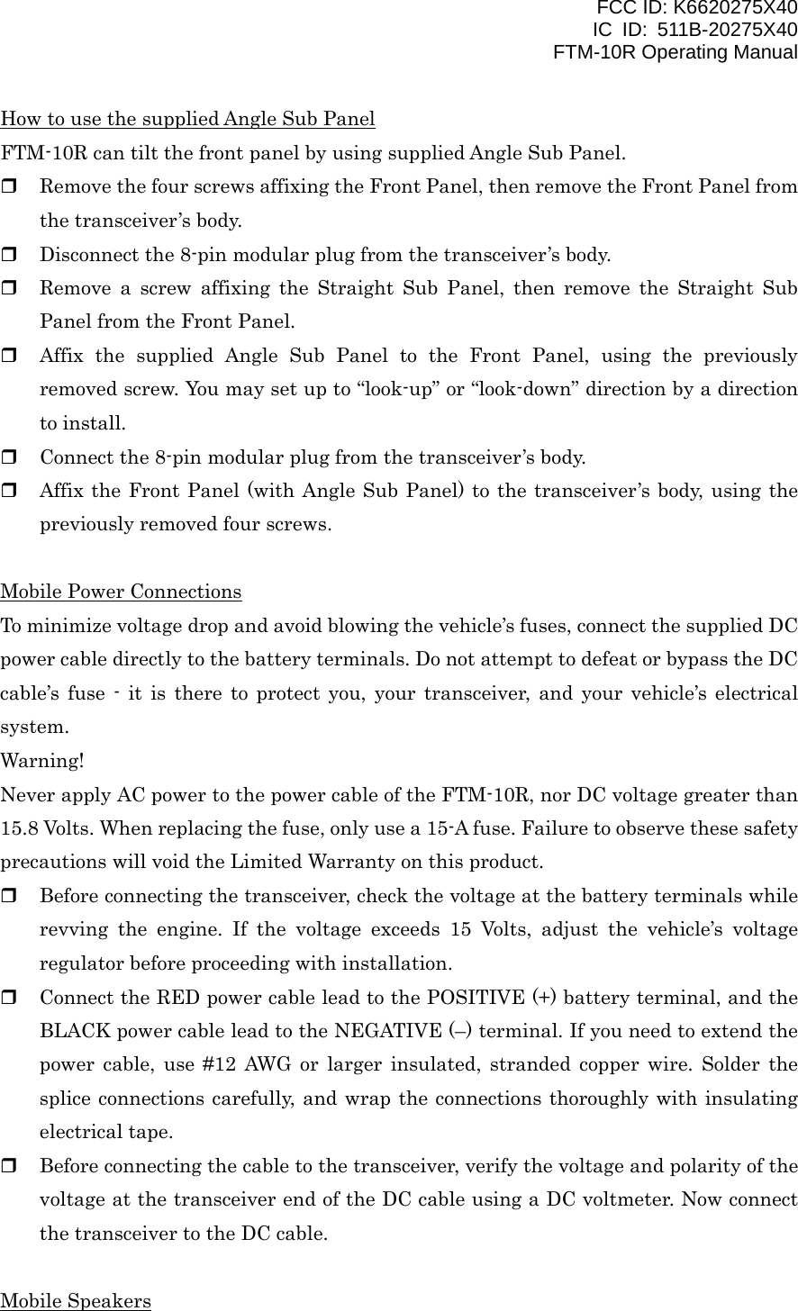 FCC ID: K6620275X40 IC ID: 511B-20275X40     FTM-10R Operating Manual How to use the supplied Angle Sub Panel FTM-10R can tilt the front panel by using supplied Angle Sub Panel.   Remove the four screws affixing the Front Panel, then remove the Front Panel from the transceiver’s body.   Disconnect the 8-pin modular plug from the transceiver’s body.   Remove a screw affixing the Straight Sub Panel, then remove the Straight Sub Panel from the Front Panel.   Affix the supplied Angle Sub Panel to the Front Panel, using the previously removed screw. You may set up to “look-up” or “look-down” direction by a direction to install.   Connect the 8-pin modular plug from the transceiver’s body.   Affix the Front Panel (with Angle Sub Panel) to the transceiver’s body, using the previously removed four screws.  Mobile Power Connections To minimize voltage drop and avoid blowing the vehicle’s fuses, connect the supplied DC power cable directly to the battery terminals. Do not attempt to defeat or bypass the DC cable’s fuse - it is there to protect you, your transceiver, and your vehicle’s electrical system. Warning! Never apply AC power to the power cable of the FTM-10R, nor DC voltage greater than 15.8 Volts. When replacing the fuse, only use a 15-A fuse. Failure to observe these safety precautions will void the Limited Warranty on this product.   Before connecting the transceiver, check the voltage at the battery terminals while revving the engine. If the voltage exceeds 15 Volts, adjust the vehicle’s voltage regulator before proceeding with installation.   Connect the RED power cable lead to the POSITIVE (+) battery terminal, and the BLACK power cable lead to the NEGATIVE (–) terminal. If you need to extend the power cable, use #12 AWG or larger insulated, stranded copper wire. Solder the splice connections carefully, and wrap the connections thoroughly with insulating electrical tape.   Before connecting the cable to the transceiver, verify the voltage and polarity of the voltage at the transceiver end of the DC cable using a DC voltmeter. Now connect the transceiver to the DC cable.  Mobile Speakers  Vertex Standard Co., Ltd. 5 