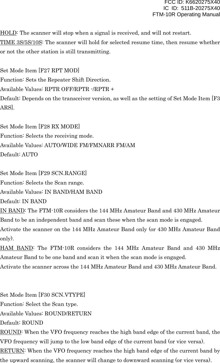 FCC ID: K6620275X40 IC ID: 511B-20275X40     FTM-10R Operating Manual HOLD: The scanner will stop when a signal is received, and will not restart. TIME 3S/5S/10S: The scanner will hold for selected resume time, then resume whether or not the other station is still transmitting.  Set Mode Item [F27 RPT MOD] Function: Sets the Repeater Shift Direction. Available Values: RPTR OFF/RPTR -/RPTR + Default: Depends on the transceiver version, as well as the setting of Set Mode Item [F3 ARS].  Set Mode Item [F28 RX MODE] Function: Selects the receiving mode. Available Values: AUTO/WIDE FM/FMNARR FM/AM Default: AUTO  Set Mode Item [F29 SCN.RANGE] Function: Selects the Scan range. Available Values: IN BAND/HAM BAND Default: IN BAND IN BAND: The FTM-10R considers the 144 MHz Amateur Band and 430 MHz Amateur Band to be an independent band and scan these when the scan mode is engaged. Activate the scanner on the 144 MHz Amateur Band only (or 430 MHz Amateur Band only). HAM BAND: The FTM-10R considers the 144 MHz Amateur Band and 430 MHz Amateur Band to be one band and scan it when the scan mode is engaged. Activate the scanner across the 144 MHz Amateur Band and 430 MHz Amateur Band.   Set Mode Item [F30 SCN.VTYPE] Function: Select the Scan type. Available Values: ROUND/RETURN Default: ROUND ROUND: When the VFO frequency reaches the high band edge of the current band, the VFO frequency will jump to the low band edge of the current band (or vice versa). RETURN: When the VFO frequency reaches the high band edge of the current band by the upward scanning, the scanner will change to downward scanning (or vice versa).  Vertex Standard Co., Ltd. 50 