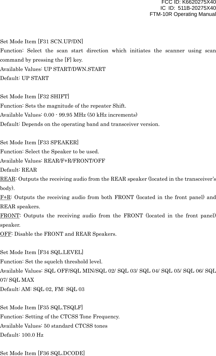 FCC ID: K6620275X40 IC ID: 511B-20275X40     FTM-10R Operating Manual  Set Mode Item [F31 SCN.UP/DN] Function: Select the scan start direction which initiates the scanner using scan command by pressing the [F] key. Available Values: UP START/DWN.START Default: UP START  Set Mode Item [F32 SHIFT] Function: Sets the magnitude of the repeater Shift. Available Values: 0.00 - 99.95 MHz (50 kHz increments) Default: Depends on the operating band and transceiver version.  Set Mode Item [F33 SPEAKER] Function: Select the Speaker to be used. Available Values: REAR/F+R/FRONT/OFF Default: REAR REAR: Outputs the receiving audio from the REAR speaker (located in the transceiver’s body). F+R: Outputs the receiving audio from both FRONT (located in the front panel) and REAR speakers. FRONT: Outputs the receiving audio from the FRONT (located in the front panel) speaker. OFF: Disable the FRONT and REAR Speakers.  Set Mode Item [F34 SQL.LEVEL] Function: Set the squelch threshold level. Available Values: SQL OFF/SQL MIN/SQL 02/ SQL 03/ SQL 04/ SQL 05/ SQL 06/ SQL 07/ SQL MAX Default: AM: SQL 02, FM: SQL 03  Set Mode Item [F35 SQL.TSQLF] Function: Setting of the CTCSS Tone Frequency. Available Values: 50 standard CTCSS tones Default: 100.0 Hz  Set Mode Item [F36 SQL.DCODE]  Vertex Standard Co., Ltd. 51 