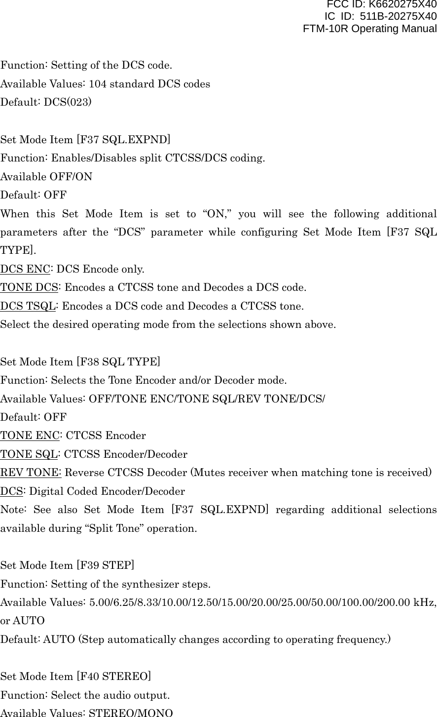 FCC ID: K6620275X40 IC ID: 511B-20275X40     FTM-10R Operating Manual Function: Setting of the DCS code. Available Values: 104 standard DCS codes Default: DCS(023)  Set Mode Item [F37 SQL.EXPND] Function: Enables/Disables split CTCSS/DCS coding. Available OFF/ON Default: OFF When this Set Mode Item is set to “ON,” you will see the following additional parameters after the “DCS” parameter while configuring Set Mode Item [F37 SQL TYPE]. DCS ENC: DCS Encode only. TONE DCS: Encodes a CTCSS tone and Decodes a DCS code. DCS TSQL: Encodes a DCS code and Decodes a CTCSS tone. Select the desired operating mode from the selections shown above.  Set Mode Item [F38 SQL TYPE] Function: Selects the Tone Encoder and/or Decoder mode. Available Values: OFF/TONE ENC/TONE SQL/REV TONE/DCS/ Default: OFF TONE ENC: CTCSS Encoder TONE SQL: CTCSS Encoder/Decoder REV TONE: Reverse CTCSS Decoder (Mutes receiver when matching tone is received) DCS: Digital Coded Encoder/Decoder Note: See also Set Mode Item [F37 SQL.EXPND] regarding additional selections available during “Split Tone” operation.  Set Mode Item [F39 STEP] Function: Setting of the synthesizer steps. Available Values: 5.00/6.25/8.33/10.00/12.50/15.00/20.00/25.00/50.00/100.00/200.00 kHz, or AUTO Default: AUTO (Step automatically changes according to operating frequency.)  Set Mode Item [F40 STEREO] Function: Select the audio output. Available Values: STEREO/MONO  Vertex Standard Co., Ltd. 52 