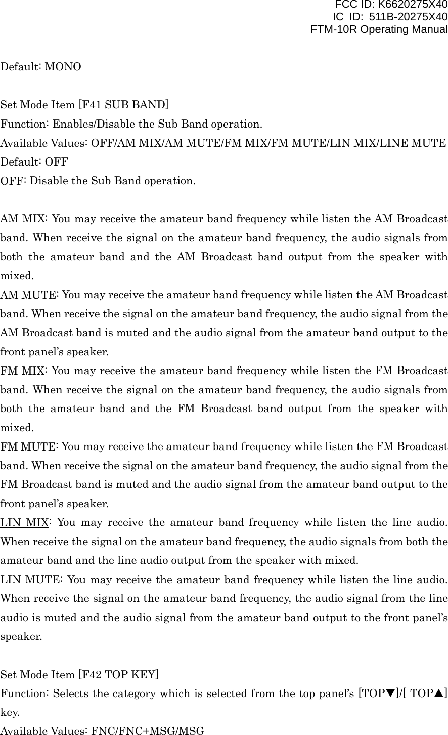 FCC ID: K6620275X40 IC ID: 511B-20275X40     FTM-10R Operating Manual Default: MONO  Set Mode Item [F41 SUB BAND] Function: Enables/Disable the Sub Band operation. Available Values: OFF/AM MIX/AM MUTE/FM MIX/FM MUTE/LIN MIX/LINE MUTE Default: OFF OFF: Disable the Sub Band operation.  AM MIX: You may receive the amateur band frequency while listen the AM Broadcast band. When receive the signal on the amateur band frequency, the audio signals from both the amateur band and the AM Broadcast band output from the speaker with mixed. AM MUTE: You may receive the amateur band frequency while listen the AM Broadcast band. When receive the signal on the amateur band frequency, the audio signal from the AM Broadcast band is muted and the audio signal from the amateur band output to the front panel’s speaker. FM MIX: You may receive the amateur band frequency while listen the FM Broadcast band. When receive the signal on the amateur band frequency, the audio signals from both the amateur band and the FM Broadcast band output from the speaker with mixed. FM MUTE: You may receive the amateur band frequency while listen the FM Broadcast band. When receive the signal on the amateur band frequency, the audio signal from the FM Broadcast band is muted and the audio signal from the amateur band output to the front panel’s speaker. LIN MIX: You may receive the amateur band frequency while listen the line audio. When receive the signal on the amateur band frequency, the audio signals from both the amateur band and the line audio output from the speaker with mixed. LIN MUTE: You may receive the amateur band frequency while listen the line audio. When receive the signal on the amateur band frequency, the audio signal from the line audio is muted and the audio signal from the amateur band output to the front panel’s speaker.  Set Mode Item [F42 TOP KEY] Function: Selects the category which is selected from the top panel’s [TOPT]/[ TOPS] key. Available Values: FNC/FNC+MSG/MSG  Vertex Standard Co., Ltd. 53 