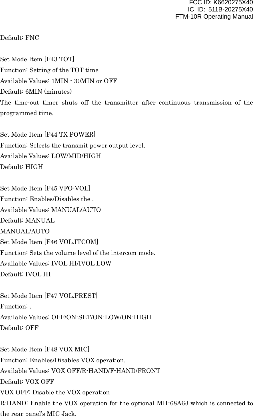 FCC ID: K6620275X40 IC ID: 511B-20275X40     FTM-10R Operating Manual Default: FNC  Set Mode Item [F43 TOT] Function: Setting of the TOT time Available Values: 1MIN - 30MIN or OFF Default: 6MIN (minutes) The time-out timer shuts off the transmitter after continuous transmission of the programmed time.  Set Mode Item [F44 TX POWER] Function: Selects the transmit power output level. Available Values: LOW/MID/HIGH Default: HIGH  Set Mode Item [F45 VFO-VOL] Function: Enables/Disables the . Available Values: MANUAL/AUTO Default: MANUAL MANUAL/AUTO Set Mode Item [F46 VOL.ITCOM] Function: Sets the volume level of the intercom mode. Available Values: IVOL HI/IVOL LOW Default: IVOL HI  Set Mode Item [F47 VOL.PREST] Function: . Available Values: OFF/ON-SET/ON-LOW/ON-HIGH Default: OFF  Set Mode Item [F48 VOX MIC] Function: Enables/Disables VOX operation. Available Values: VOX OFF/R-HAND/F-HAND/FRONT Default: VOX OFF VOX OFF: Disable the VOX operation R-HAND: Enable the VOX operation for the optional MH-68A6J which is connected to the rear panel’s MIC Jack.  Vertex Standard Co., Ltd. 54 