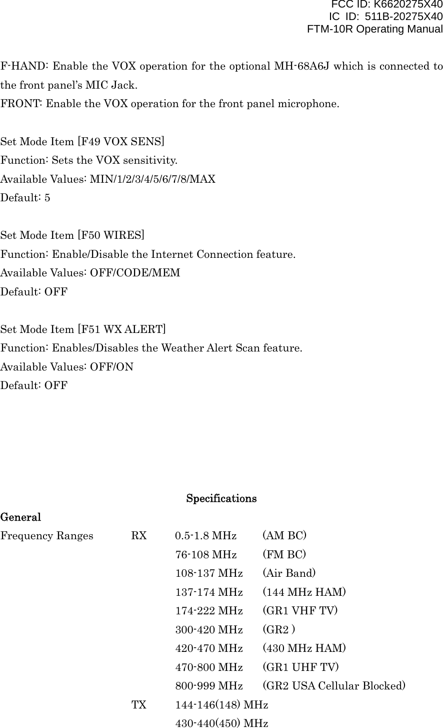 FCC ID: K6620275X40 IC ID: 511B-20275X40     FTM-10R Operating Manual F-HAND: Enable the VOX operation for the optional MH-68A6J which is connected to the front panel’s MIC Jack. FRONT: Enable the VOX operation for the front panel microphone.  Set Mode Item [F49 VOX SENS] Function: Sets the VOX sensitivity. Available Values: MIN/1/2/3/4/5/6/7/8/MAX Default: 5  Set Mode Item [F50 WIRES] Function: Enable/Disable the Internet Connection feature. Available Values: OFF/CODE/MEM Default: OFF  Set Mode Item [F51 WX ALERT] Function: Enables/Disables the Weather Alert Scan feature. Available Values: OFF/ON Default: OFF      Specifications General Frequency Ranges  RX  0.5-1.8 MHz  (AM BC)     76-108 MHz (FM BC) 108-137 MHz  (Air Band) 137-174 MHz  (144 MHz HAM) 174-222 MHz  (GR1 VHF TV) 300-420 MHz  (GR2 ) 420-470 MHz  (430 MHz HAM) 470-800 MHz  (GR1 UHF TV) 800-999 MHz  (GR2 USA Cellular Blocked) TX 144-146(148) MHz 430-440(450) MHz  Vertex Standard Co., Ltd. 55 