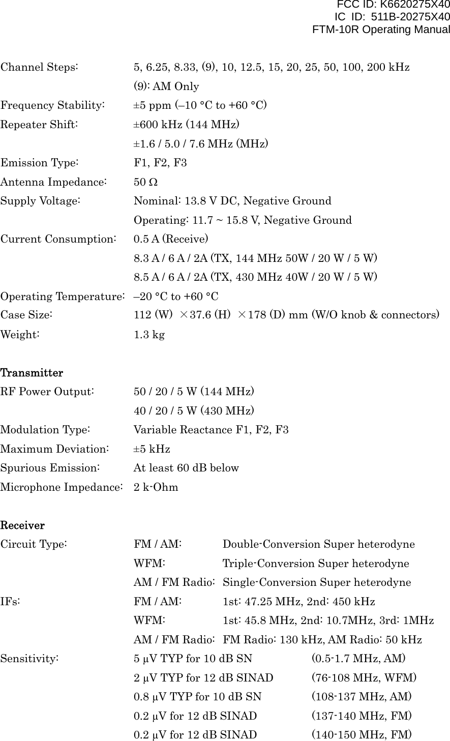 FCC ID: K6620275X40 IC ID: 511B-20275X40     FTM-10R Operating Manual Channel Steps:    5, 6.25, 8.33, (9), 10, 12.5, 15, 20, 25, 50, 100, 200 kHz (9): AM Only Frequency Stability:  ±5 ppm (–10 °C to +60 °C) Repeater Shift:    ±600 kHz (144 MHz) ±1.6 / 5.0 / 7.6 MHz (MHz) Emission Type:    F1, F2, F3 Antenna Impedance:  50 Ω Supply Voltage:    Nominal: 13.8 V DC, Negative Ground Operating: 11.7 ~ 15.8 V, Negative Ground Current Consumption:  0.5 A (Receive) 8.3 A / 6 A / 2A (TX, 144 MHz 50W / 20 W / 5 W) 8.5 A / 6 A / 2A (TX, 430 MHz 40W / 20 W / 5 W)   Operating Temperature:  –20 °C to +60 °C Case Size:    112 (W)  ×37.6 (H)  ×178 (D) mm (W/O knob &amp; connectors) Weight:   1.3 kg  Transmitter RF Power Output:  50 / 20 / 5 W (144 MHz)       40 / 20 / 5 W (430 MHz) Modulation Type:  Variable Reactance F1, F2, F3 Maximum Deviation:  ±5 kHz Spurious Emission:  At least 60 dB below Microphone Impedance:  2 k-Ohm  Receiver Circuit Type:    FM / AM:  Double-Conversion Super heterodyne WFM:      Triple-Conversion Super heterodyne AM / FM Radio:  Single-Conversion Super heterodyne IFs:      FM / AM:  1st: 47.25 MHz, 2nd: 450 kHz       WFM:    1st: 45.8 MHz, 2nd: 10.7MHz, 3rd: 1MHz AM / FM Radio:  FM Radio: 130 kHz, AM Radio: 50 kHz Sensitivity:    5 µV TYP for 10 dB SN    (0.5-1.7 MHz, AM)       2 µV TYP for 12 dB SINAD  (76-108 MHz, WFM)       0.8 µV TYP for 10 dB SN  (108-137 MHz, AM)       0.2 µV for 12 dB SINAD    (137-140 MHz, FM)       0.2 µV for 12 dB SINAD    (140-150 MHz, FM)  Vertex Standard Co., Ltd. 56 