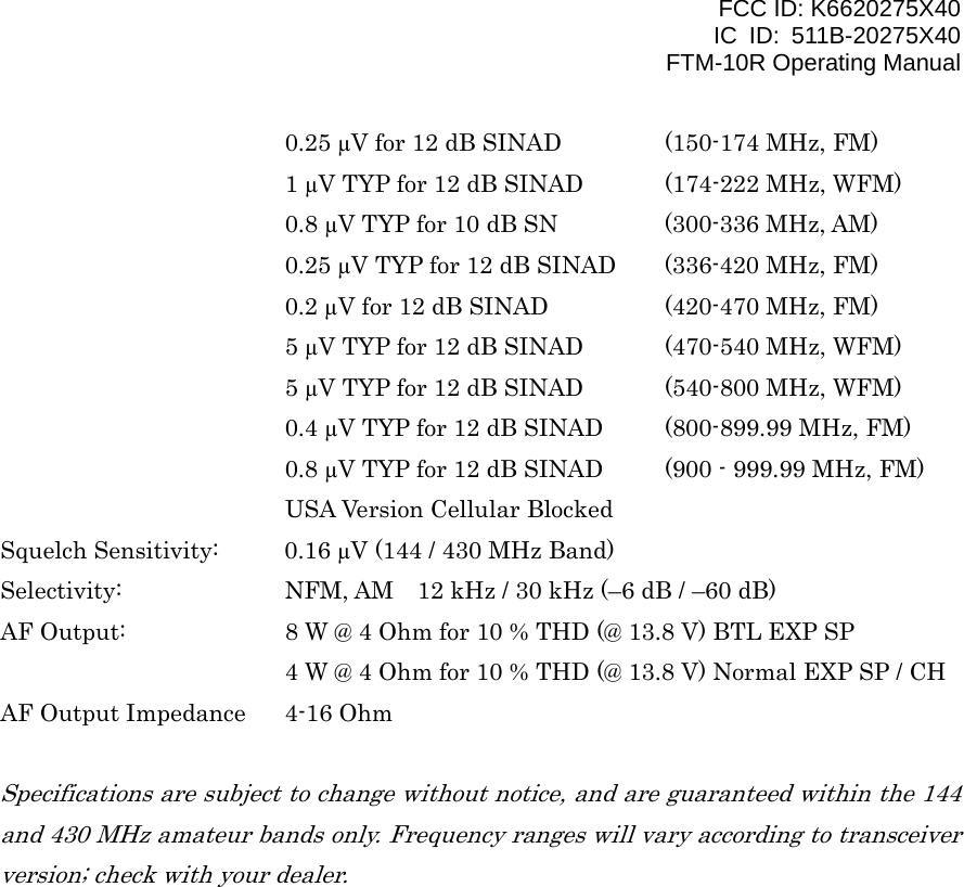 FCC ID: K6620275X40 IC ID: 511B-20275X40     FTM-10R Operating Manual       0.25 µV for 12 dB SINAD   (150-174 MHz, FM)       1 µV TYP for 12 dB SINAD  (174-222 MHz, WFM)       0.8 µV TYP for 10 dB SN    (300-336 MHz, AM)       0.25 µV TYP for 12 dB SINAD  (336-420 MHz, FM)       0.2 µV for 12 dB SINAD    (420-470 MHz, FM)       5 µV TYP for 12 dB SINAD  (470-540 MHz, WFM)       5 µV TYP for 12 dB SINAD  (540-800 MHz, WFM)       0.4 µV TYP for 12 dB SINAD  (800-899.99 MHz, FM)       0.8 µV TYP for 12 dB SINAD  (900 - 999.99 MHz, FM)    USA Version Cellular Blocked Squelch Sensitivity:  0.16 µV (144 / 430 MHz Band) Selectivity:      NFM, AM    12 kHz / 30 kHz (–6 dB / –60 dB) AF Output:    8 W @ 4 Ohm for 10 % THD (@ 13.8 V) BTL EXP SP       4 W @ 4 Ohm for 10 % THD (@ 13.8 V) Normal EXP SP / CH AF Output Impedance  4-16 Ohm  Specifications are subject to change without notice, and are guaranteed within the 144 and 430 MHz amateur bands only. Frequency ranges will vary according to transceiver version; check with your dealer.   Vertex Standard Co., Ltd. 57 