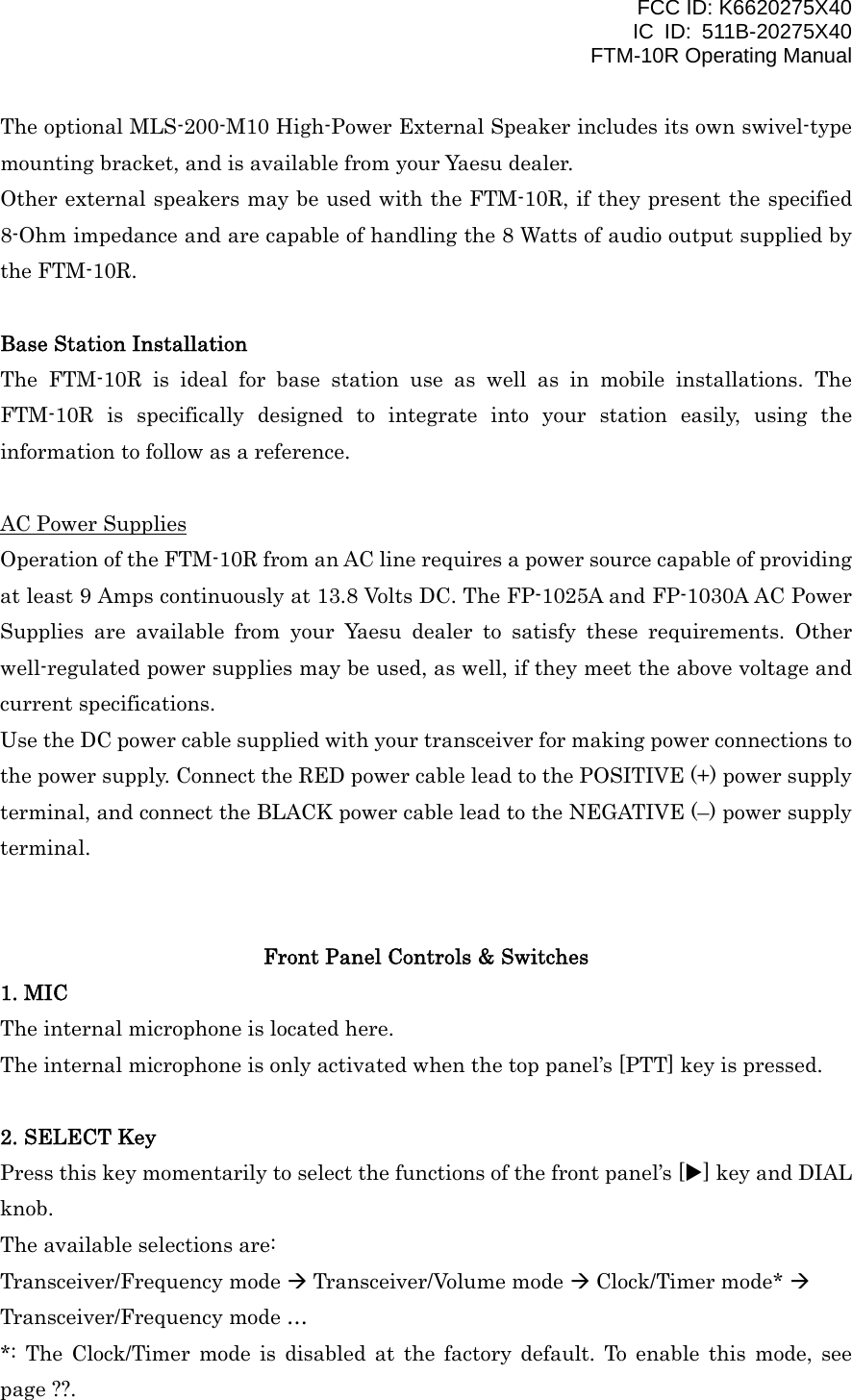 FCC ID: K6620275X40 IC ID: 511B-20275X40     FTM-10R Operating Manual The optional MLS-200-M10 High-Power External Speaker includes its own swivel-type mounting bracket, and is available from your Yaesu dealer. Other external speakers may be used with the FTM-10R, if they present the specified 8-Ohm impedance and are capable of handling the 8 Watts of audio output supplied by the FTM-10R.  Base Station Installation The FTM-10R is ideal for base station use as well as in mobile installations. The FTM-10R is specifically designed to integrate into your station easily, using the information to follow as a reference.  AC Power Supplies Operation of the FTM-10R from an AC line requires a power source capable of providing at least 9 Amps continuously at 13.8 Volts DC. The FP-1025A and FP-1030A AC Power Supplies are available from your Yaesu dealer to satisfy these requirements. Other well-regulated power supplies may be used, as well, if they meet the above voltage and current specifications. Use the DC power cable supplied with your transceiver for making power connections to the power supply. Connect the RED power cable lead to the POSITIVE (+) power supply terminal, and connect the BLACK power cable lead to the NEGATIVE (–) power supply terminal.   Front Panel Controls &amp; Switches 1. MIC The internal microphone is located here. The internal microphone is only activated when the top panel’s [PTT] key is pressed.  2. SELECT Key Press this key momentarily to select the functions of the front panel’s [X] key and DIAL knob. The available selections are: Transceiver/Frequency mode  Transceiver/Volume mode  Clock/Timer mode*  Transceiver/Frequency mode … *: The Clock/Timer mode is disabled at the factory default. To enable this mode, see page ??.  Vertex Standard Co., Ltd. 6 