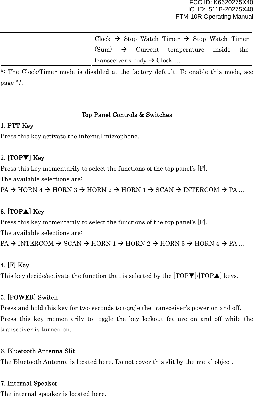 FCC ID: K6620275X40 IC ID: 511B-20275X40     FTM-10R Operating Manual Clock   Stop Watch Timer  Stop Watch Timer (Sum)   Current temperature inside the transceiver’s body  Clock … *: The Clock/Timer mode is disabled at the factory default. To enable this mode, see page ??.   Top Panel Controls &amp; Switches 1. PTT Key Press this key activate the internal microphone.  2. [TOPT] Key Press this key momentarily to select the functions of the top panel’s [F]. The available selections are: PA  HORN 4  HORN 3  HORN 2  HORN 1  SCAN  INTERCOM  PA …  3. [TOPS] Key Press this key momentarily to select the functions of the top panel’s [F]. The available selections are: PA  INTERCOM  SCAN  HORN 1  HORN 2  HORN 3  HORN 4  PA …  4. [F] Key This key decide/activate the function that is selected by the [TOPT]/[TOPS] keys.  5. [POWER] Switch Press and hold this key for two seconds to toggle the transceiver’s power on and off. Press this key momentarily to toggle the key lockout feature on and off while the transceiver is turned on.  6. Bluetooth Antenna Slit The Bluetooth Antenna is located here. Do not cover this slit by the metal object.  7. Internal Speaker The internal speaker is located here.    Vertex Standard Co., Ltd. 8 