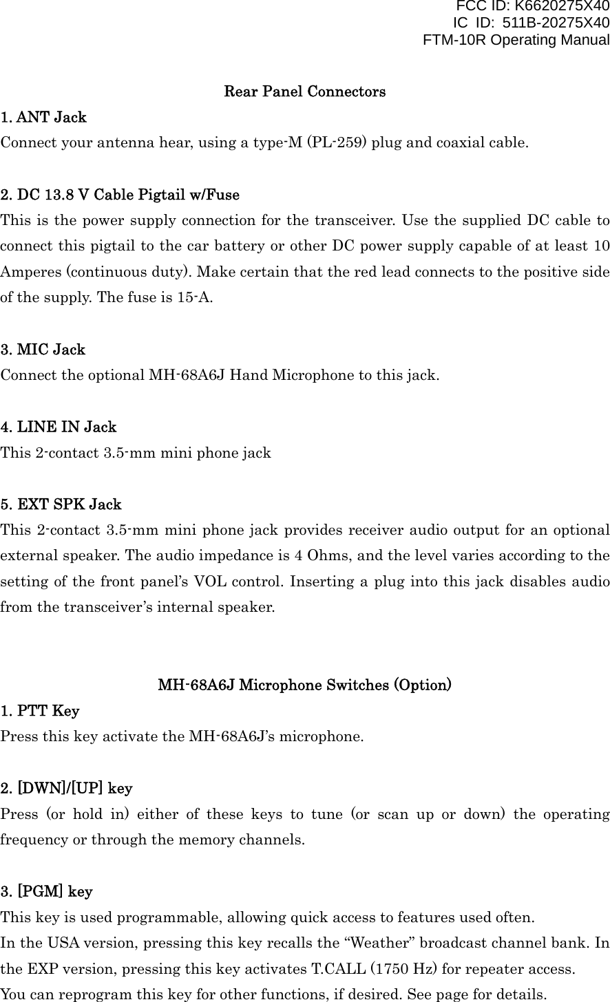 FCC ID: K6620275X40 IC ID: 511B-20275X40     FTM-10R Operating Manual Rear Panel Connectors 1. ANT Jack Connect your antenna hear, using a type-M (PL-259) plug and coaxial cable.  2. DC 13.8 V Cable Pigtail w/Fuse This is the power supply connection for the transceiver. Use the supplied DC cable to connect this pigtail to the car battery or other DC power supply capable of at least 10 Amperes (continuous duty). Make certain that the red lead connects to the positive side of the supply. The fuse is 15-A.  3. MIC Jack Connect the optional MH-68A6J Hand Microphone to this jack.  4. LINE IN Jack This 2-contact 3.5-mm mini phone jack  5. EXT SPK Jack This 2-contact 3.5-mm mini phone jack provides receiver audio output for an optional external speaker. The audio impedance is 4 Ohms, and the level varies according to the setting of the front panel’s VOL control. Inserting a plug into this jack disables audio from the transceiver’s internal speaker.   MH-68A6J Microphone Switches (Option) 1. PTT Key Press this key activate the MH-68A6J’s microphone.  2. [DWN]/[UP] key Press (or hold in) either of these keys to tune (or scan up or down) the operating frequency or through the memory channels.  3. [PGM] key This key is used programmable, allowing quick access to features used often. In the USA version, pressing this key recalls the “Weather” broadcast channel bank. In the EXP version, pressing this key activates T.CALL (1750 Hz) for repeater access. You can reprogram this key for other functions, if desired. See page for details.  Vertex Standard Co., Ltd. 9 