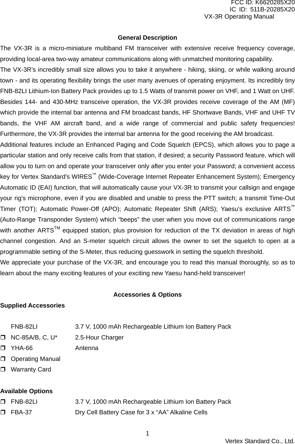 FCC ID: K6620285X20 IC ID: 511B-20285X20     VX-3R Operating Manual General Description The VX-3R is a micro-miniature multiband FM transceiver with extensive receive frequency coverage, providing local-area two-way amateur communications along with unmatched monitoring capability. The VX-3R’s incredibly small size allows you to take it anywhere - hiking, skiing, or while walking around town - and its operating flexibility brings the user many avenues of operating enjoyment. Its incredibly tiny FNB-82LI Lithium-Ion Battery Pack provides up to 1.5 Watts of transmit power on VHF, and 1 Watt on UHF. Besides 144- and 430-MHz transceive operation, the VX-3R provides receive coverage of the AM (MF) which provide the internal bar antenna and FM broadcast bands, HF Shortwave Bands, VHF and UHF TV bands, the VHF AM aircraft band, and a wide range of commercial and public safety frequencies! Furthermore, the VX-3R provides the internal bar antenna for the good receiving the AM broadcast. Additional features include an Enhanced Paging and Code Squelch (EPCS), which allows you to page a particular station and only receive calls from that station, if desired; a security Password feature, which will allow you to turn on and operate your transceiver only after you enter your Password; a convenient access key for Vertex Standard’s WIRES™ (Wide-Coverage Internet Repeater Enhancement System); Emergency Automatic ID (EAI) function, that will automatically cause your VX-3R to transmit your callsign and engage your rig’s microphone, even if you are disabled and unable to press the PTT switch; a transmit Time-Out Timer (TOT); Automatic Power-Off (APO); Automatic Repeater Shift (ARS); Yaesu’s exclusive ARTS™ (Auto-Range Transponder System) which “beeps” the user when you move out of communications range with another ARTSTM equipped station, plus provision for reduction of the TX deviation in areas of high channel congestion. And an S-meter squelch circuit allows the owner to set the squelch to open at a programmable setting of the S-Meter, thus reducing guesswork in setting the squelch threshold. We appreciate your purchase of the VX-3R, and encourage you to read this manual thoroughly, so as to learn about the many exciting features of your exciting new Yaesu hand-held transceiver!  Accessories &amp; Options Supplied Accessories  FNB-82LI    3.7 V, 1000 mAh Rechargeable Lithium Ion Battery Pack  NC-85A/B, C, U*  2.5-Hour Charger  YHA-66   Antenna  Operating Manual  Warranty Card  Available Options    FNB-82LI    3.7 V, 1000 mAh Rechargeable Lithium Ion Battery Pack  FBA-37    Dry Cell Battery Case for 3 x “AA” Alkaline Cells  Vertex Standard Co., Ltd. 1