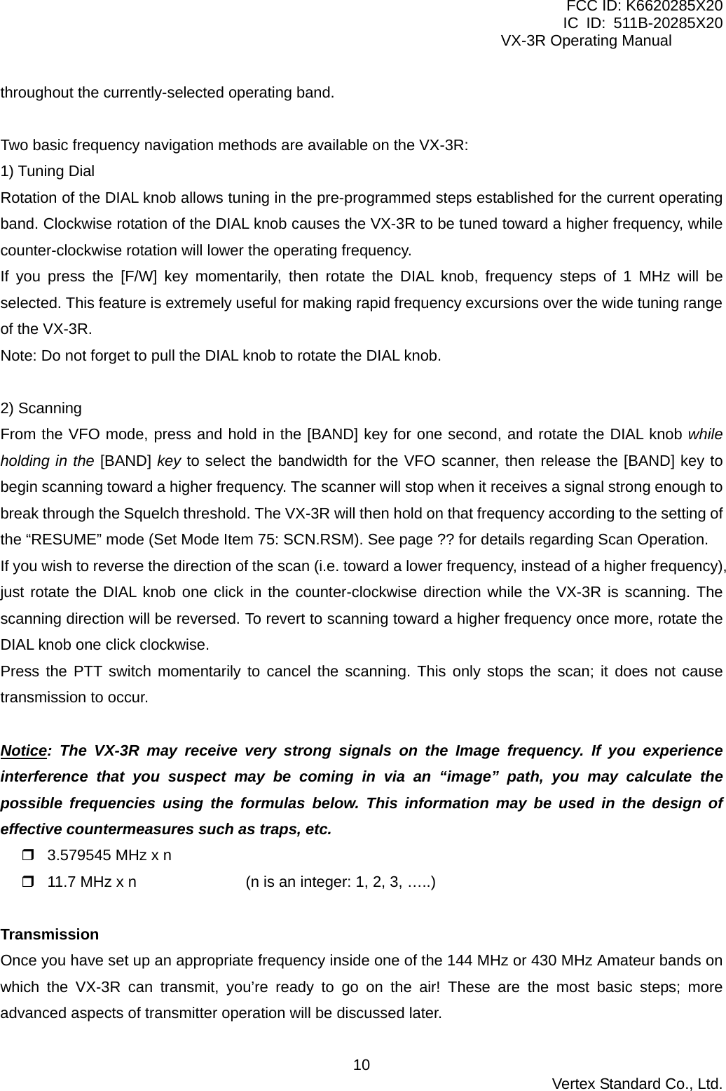 FCC ID: K6620285X20 IC ID: 511B-20285X20     VX-3R Operating Manual throughout the currently-selected operating band.  Two basic frequency navigation methods are available on the VX-3R: 1) Tuning Dial Rotation of the DIAL knob allows tuning in the pre-programmed steps established for the current operating band. Clockwise rotation of the DIAL knob causes the VX-3R to be tuned toward a higher frequency, while counter-clockwise rotation will lower the operating frequency. If you press the [F/W] key momentarily, then rotate the DIAL knob, frequency steps of 1 MHz will be selected. This feature is extremely useful for making rapid frequency excursions over the wide tuning range of the VX-3R. Note: Do not forget to pull the DIAL knob to rotate the DIAL knob.  2) Scanning From the VFO mode, press and hold in the [BAND] key for one second, and rotate the DIAL knob while holding in the [BAND] key to select the bandwidth for the VFO scanner, then release the [BAND] key to begin scanning toward a higher frequency. The scanner will stop when it receives a signal strong enough to break through the Squelch threshold. The VX-3R will then hold on that frequency according to the setting of the “RESUME” mode (Set Mode Item 75: SCN.RSM). See page ?? for details regarding Scan Operation. If you wish to reverse the direction of the scan (i.e. toward a lower frequency, instead of a higher frequency), just rotate the DIAL knob one click in the counter-clockwise direction while the VX-3R is scanning. The scanning direction will be reversed. To revert to scanning toward a higher frequency once more, rotate the DIAL knob one click clockwise. Press the PTT switch momentarily to cancel the scanning. This only stops the scan; it does not cause transmission to occur.  Notice: The VX-3R may receive very strong signals on the Image frequency. If you experience interference that you suspect may be coming in via an “image” path, you may calculate the possible frequencies using the formulas below. This information may be used in the design of effective countermeasures such as traps, etc.  3.579545 MHz x n  11.7 MHz x n    (n is an integer: 1, 2, 3, …..)  Transmission Once you have set up an appropriate frequency inside one of the 144 MHz or 430 MHz Amateur bands on which the VX-3R can transmit, you’re ready to go on the air! These are the most basic steps; more advanced aspects of transmitter operation will be discussed later.  Vertex Standard Co., Ltd. 10
