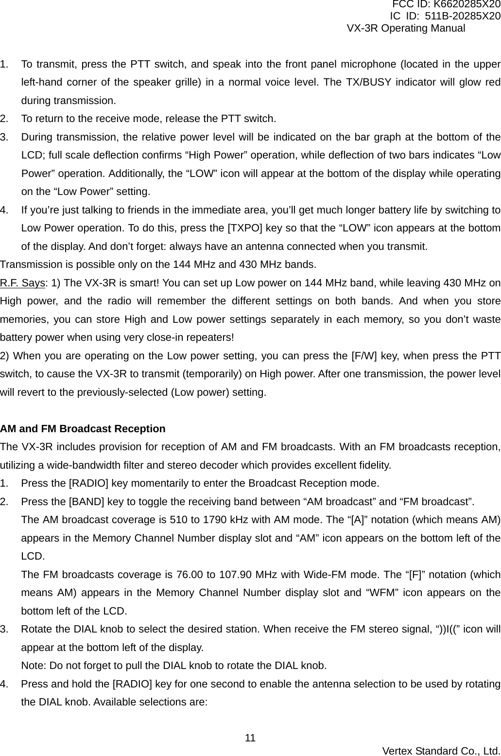 FCC ID: K6620285X20 IC ID: 511B-20285X20     VX-3R Operating Manual 1.  To transmit, press the PTT switch, and speak into the front panel microphone (located in the upper left-hand corner of the speaker grille) in a normal voice level. The TX/BUSY indicator will glow red during transmission. 2.  To return to the receive mode, release the PTT switch. 3.  During transmission, the relative power level will be indicated on the bar graph at the bottom of the LCD; full scale deflection confirms “High Power” operation, while deflection of two bars indicates “Low Power” operation. Additionally, the “LOW” icon will appear at the bottom of the display while operating on the “Low Power” setting. 4.  If you’re just talking to friends in the immediate area, you’ll get much longer battery life by switching to Low Power operation. To do this, press the [TXPO] key so that the “LOW” icon appears at the bottom of the display. And don’t forget: always have an antenna connected when you transmit. Transmission is possible only on the 144 MHz and 430 MHz bands. R.F. Says: 1) The VX-3R is smart! You can set up Low power on 144 MHz band, while leaving 430 MHz on High power, and the radio will remember the different settings on both bands. And when you store memories, you can store High and Low power settings separately in each memory, so you don’t waste battery power when using very close-in repeaters! 2) When you are operating on the Low power setting, you can press the [F/W] key, when press the PTT switch, to cause the VX-3R to transmit (temporarily) on High power. After one transmission, the power level will revert to the previously-selected (Low power) setting.  AM and FM Broadcast Reception The VX-3R includes provision for reception of AM and FM broadcasts. With an FM broadcasts reception, utilizing a wide-bandwidth filter and stereo decoder which provides excellent fidelity. 1.  Press the [RADIO] key momentarily to enter the Broadcast Reception mode. 2.  Press the [BAND] key to toggle the receiving band between “AM broadcast” and “FM broadcast”. The AM broadcast coverage is 510 to 1790 kHz with AM mode. The “[A]” notation (which means AM) appears in the Memory Channel Number display slot and “AM” icon appears on the bottom left of the LCD. The FM broadcasts coverage is 76.00 to 107.90 MHz with Wide-FM mode. The “[F]” notation (which means AM) appears in the Memory Channel Number display slot and “WFM” icon appears on the bottom left of the LCD. 3.  Rotate the DIAL knob to select the desired station. When receive the FM stereo signal, “))I((” icon will appear at the bottom left of the display. Note: Do not forget to pull the DIAL knob to rotate the DIAL knob. 4.  Press and hold the [RADIO] key for one second to enable the antenna selection to be used by rotating the DIAL knob. Available selections are:  Vertex Standard Co., Ltd. 11