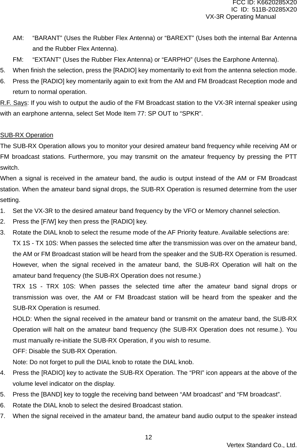 FCC ID: K6620285X20 IC ID: 511B-20285X20     VX-3R Operating Manual AM:  “BARANT” (Uses the Rubber Flex Antenna) or “BAREXT” (Uses both the internal Bar Antenna and the Rubber Flex Antenna). FM:  “EXTANT” (Uses the Rubber Flex Antenna) or “EARPHO” (Uses the Earphone Antenna). 5.  When finish the selection, press the [RADIO] key momentarily to exit from the antenna selection mode. 6.  Press the [RADIO] key momentarily again to exit from the AM and FM Broadcast Reception mode and return to normal operation. R.F. Says: If you wish to output the audio of the FM Broadcast station to the VX-3R internal speaker using with an earphone antenna, select Set Mode Item 77: SP OUT to “SPKR”.  SUB-RX Operation The SUB-RX Operation allows you to monitor your desired amateur band frequency while receiving AM or FM broadcast stations. Furthermore, you may transmit on the amateur frequency by pressing the PTT switch. When a signal is received in the amateur band, the audio is output instead of the AM or FM Broadcast station. When the amateur band signal drops, the SUB-RX Operation is resumed determine from the user setting. 1.  Set the VX-3R to the desired amateur band frequency by the VFO or Memory channel selection. 2.  Press the [F/W] key then press the [RADIO] key. 3.  Rotate the DIAL knob to select the resume mode of the AF Priority feature. Available selections are: TX 1S - TX 10S: When passes the selected time after the transmission was over on the amateur band, the AM or FM Broadcast station will be heard from the speaker and the SUB-RX Operation is resumed. However, when the signal received in the amateur band, the SUB-RX Operation will halt on the amateur band frequency (the SUB-RX Operation does not resume.) TRX 1S - TRX 10S: When passes the selected time after the amateur band signal drops or transmission was over, the AM or FM Broadcast station will be heard from the speaker and the SUB-RX Operation is resumed. HOLD: When the signal received in the amateur band or transmit on the amateur band, the SUB-RX Operation will halt on the amateur band frequency (the SUB-RX Operation does not resume.). You must manually re-initiate the SUB-RX Operation, if you wish to resume. OFF: Disable the SUB-RX Operation. Note: Do not forget to pull the DIAL knob to rotate the DIAL knob. 4.  Press the [RADIO] key to activate the SUB-RX Operation. The “PRI” icon appears at the above of the volume level indicator on the display. 5.  Press the [BAND] key to toggle the receiving band between “AM broadcast” and “FM broadcast”. 6.  Rotate the DIAL knob to select the desired Broadcast station. 7.  When the signal received in the amateur band, the amateur band audio output to the speaker instead  Vertex Standard Co., Ltd. 12
