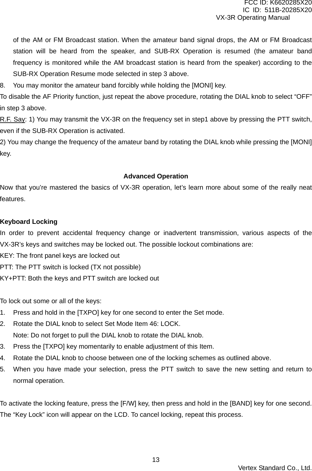 FCC ID: K6620285X20 IC ID: 511B-20285X20     VX-3R Operating Manual of the AM or FM Broadcast station. When the amateur band signal drops, the AM or FM Broadcast station will be heard from the speaker, and SUB-RX Operation is resumed (the amateur band frequency is monitored while the AM broadcast station is heard from the speaker) according to the SUB-RX Operation Resume mode selected in step 3 above. 8.  You may monitor the amateur band forcibly while holding the [MONI] key. To disable the AF Priority function, just repeat the above procedure, rotating the DIAL knob to select “OFF” in step 3 above. R.F. Say: 1) You may transmit the VX-3R on the frequency set in step1 above by pressing the PTT switch, even if the SUB-RX Operation is activated. 2) You may change the frequency of the amateur band by rotating the DIAL knob while pressing the [MONI] key.  Advanced Operation Now that you’re mastered the basics of VX-3R operation, let’s learn more about some of the really neat features.  Keyboard Locking In order to prevent accidental frequency change or inadvertent transmission, various aspects of the VX-3R’s keys and switches may be locked out. The possible lockout combinations are: KEY: The front panel keys are locked out PTT: The PTT switch is locked (TX not possible) KY+PTT: Both the keys and PTT switch are locked out  To lock out some or all of the keys: 1.  Press and hold in the [TXPO] key for one second to enter the Set mode. 2.  Rotate the DIAL knob to select Set Mode Item 46: LOCK. Note: Do not forget to pull the DIAL knob to rotate the DIAL knob. 3.  Press the [TXPO] key momentarily to enable adjustment of this Item. 4.  Rotate the DIAL knob to choose between one of the locking schemes as outlined above. 5.  When you have made your selection, press the PTT switch to save the new setting and return to normal operation.  To activate the locking feature, press the [F/W] key, then press and hold in the [BAND] key for one second. The “Key Lock” icon will appear on the LCD. To cancel locking, repeat this process.   Vertex Standard Co., Ltd. 13