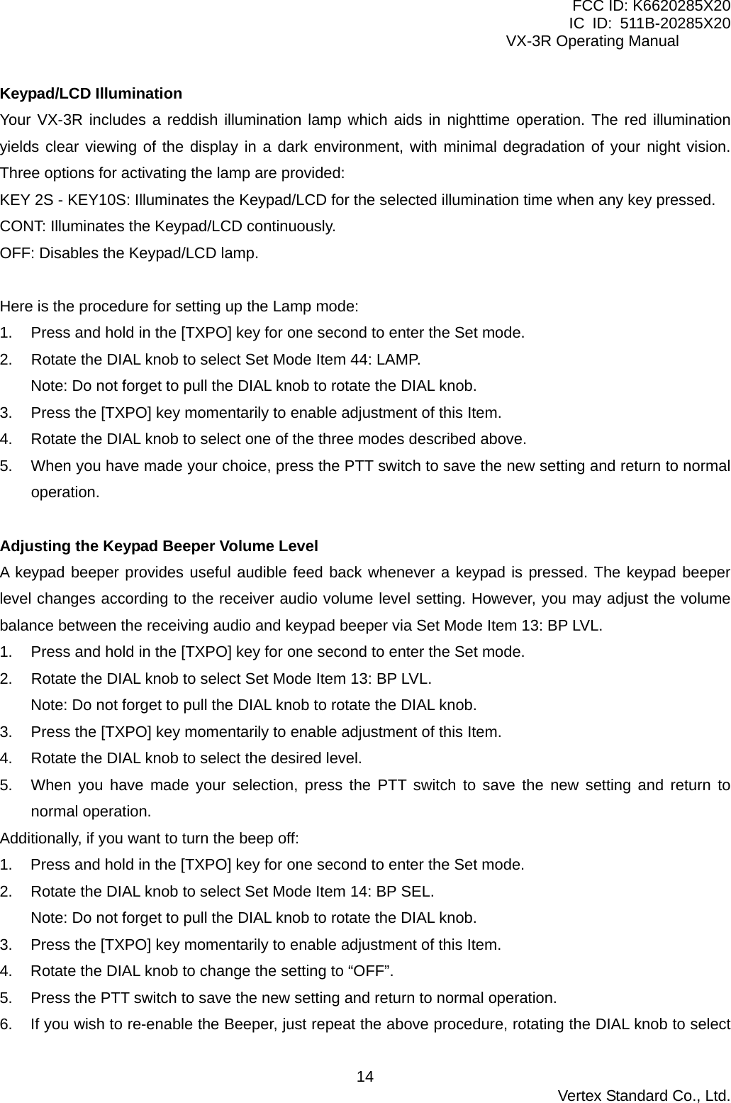 FCC ID: K6620285X20 IC ID: 511B-20285X20     VX-3R Operating Manual Keypad/LCD Illumination Your VX-3R includes a reddish illumination lamp which aids in nighttime operation. The red illumination yields clear viewing of the display in a dark environment, with minimal degradation of your night vision. Three options for activating the lamp are provided: KEY 2S - KEY10S: Illuminates the Keypad/LCD for the selected illumination time when any key pressed. CONT: Illuminates the Keypad/LCD continuously. OFF: Disables the Keypad/LCD lamp.  Here is the procedure for setting up the Lamp mode: 1.  Press and hold in the [TXPO] key for one second to enter the Set mode. 2.  Rotate the DIAL knob to select Set Mode Item 44: LAMP. Note: Do not forget to pull the DIAL knob to rotate the DIAL knob. 3.  Press the [TXPO] key momentarily to enable adjustment of this Item. 4.  Rotate the DIAL knob to select one of the three modes described above. 5.  When you have made your choice, press the PTT switch to save the new setting and return to normal operation.  Adjusting the Keypad Beeper Volume Level A keypad beeper provides useful audible feed back whenever a keypad is pressed. The keypad beeper level changes according to the receiver audio volume level setting. However, you may adjust the volume balance between the receiving audio and keypad beeper via Set Mode Item 13: BP LVL. 1.  Press and hold in the [TXPO] key for one second to enter the Set mode. 2.  Rotate the DIAL knob to select Set Mode Item 13: BP LVL. Note: Do not forget to pull the DIAL knob to rotate the DIAL knob. 3.  Press the [TXPO] key momentarily to enable adjustment of this Item. 4.  Rotate the DIAL knob to select the desired level. 5.  When you have made your selection, press the PTT switch to save the new setting and return to normal operation. Additionally, if you want to turn the beep off: 1.  Press and hold in the [TXPO] key for one second to enter the Set mode. 2.  Rotate the DIAL knob to select Set Mode Item 14: BP SEL. Note: Do not forget to pull the DIAL knob to rotate the DIAL knob. 3.  Press the [TXPO] key momentarily to enable adjustment of this Item. 4.  Rotate the DIAL knob to change the setting to “OFF”. 5.  Press the PTT switch to save the new setting and return to normal operation. 6.  If you wish to re-enable the Beeper, just repeat the above procedure, rotating the DIAL knob to select  Vertex Standard Co., Ltd. 14
