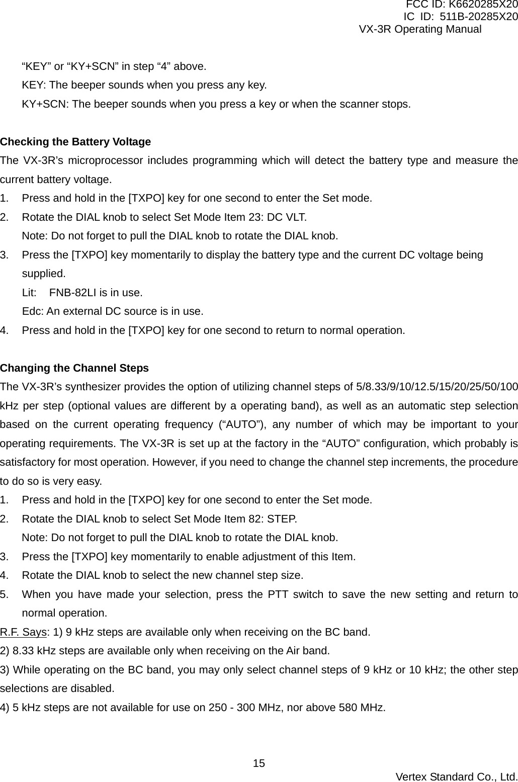 FCC ID: K6620285X20 IC ID: 511B-20285X20     VX-3R Operating Manual “KEY” or “KY+SCN” in step “4” above. KEY: The beeper sounds when you press any key. KY+SCN: The beeper sounds when you press a key or when the scanner stops.  Checking the Battery Voltage The VX-3R’s microprocessor includes programming which will detect the battery type and measure the current battery voltage. 1.  Press and hold in the [TXPO] key for one second to enter the Set mode. 2.  Rotate the DIAL knob to select Set Mode Item 23: DC VLT. Note: Do not forget to pull the DIAL knob to rotate the DIAL knob. 3.  Press the [TXPO] key momentarily to display the battery type and the current DC voltage being supplied. Lit:    FNB-82LI is in use. Edc: An external DC source is in use. 4.  Press and hold in the [TXPO] key for one second to return to normal operation.  Changing the Channel Steps The VX-3R’s synthesizer provides the option of utilizing channel steps of 5/8.33/9/10/12.5/15/20/25/50/100 kHz per step (optional values are different by a operating band), as well as an automatic step selection based on the current operating frequency (“AUTO”), any number of which may be important to your operating requirements. The VX-3R is set up at the factory in the “AUTO” configuration, which probably is satisfactory for most operation. However, if you need to change the channel step increments, the procedure to do so is very easy. 1.  Press and hold in the [TXPO] key for one second to enter the Set mode. 2.  Rotate the DIAL knob to select Set Mode Item 82: STEP. Note: Do not forget to pull the DIAL knob to rotate the DIAL knob. 3.  Press the [TXPO] key momentarily to enable adjustment of this Item. 4.  Rotate the DIAL knob to select the new channel step size. 5.  When you have made your selection, press the PTT switch to save the new setting and return to normal operation. R.F. Says: 1) 9 kHz steps are available only when receiving on the BC band. 2) 8.33 kHz steps are available only when receiving on the Air band. 3) While operating on the BC band, you may only select channel steps of 9 kHz or 10 kHz; the other step selections are disabled. 4) 5 kHz steps are not available for use on 250 - 300 MHz, nor above 580 MHz.   Vertex Standard Co., Ltd. 15