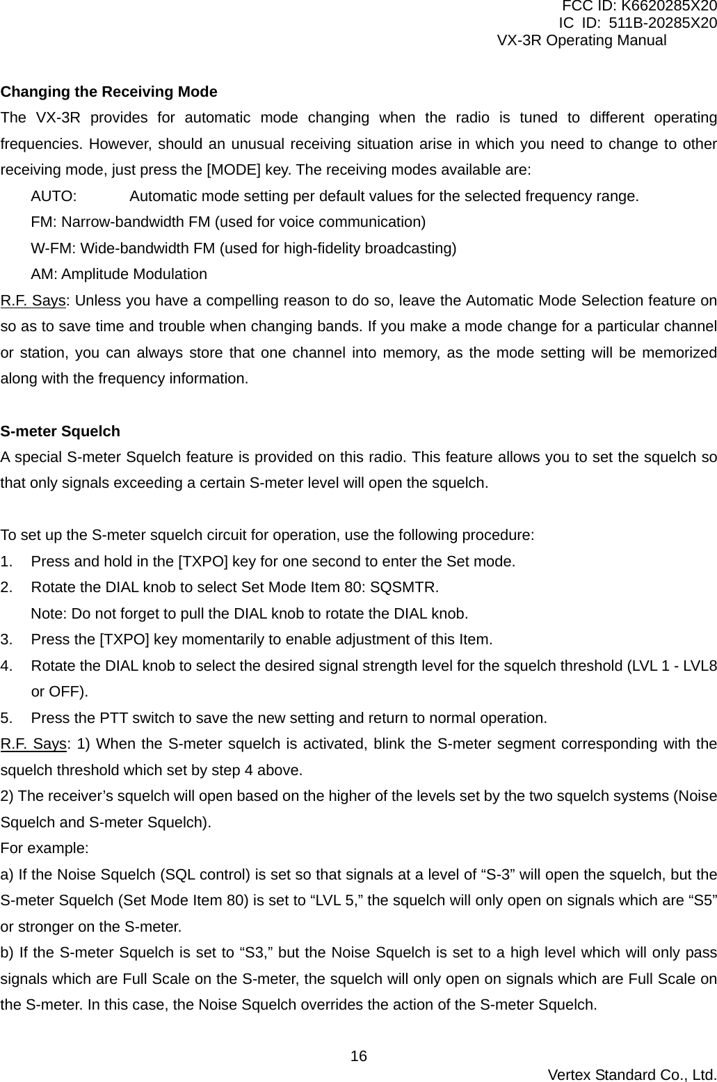 FCC ID: K6620285X20 IC ID: 511B-20285X20     VX-3R Operating Manual Changing the Receiving Mode The VX-3R provides for automatic mode changing when the radio is tuned to different operating frequencies. However, should an unusual receiving situation arise in which you need to change to other receiving mode, just press the [MODE] key. The receiving modes available are: AUTO:    Automatic mode setting per default values for the selected frequency range. FM: Narrow-bandwidth FM (used for voice communication) W-FM: Wide-bandwidth FM (used for high-fidelity broadcasting) AM: Amplitude Modulation R.F. Says: Unless you have a compelling reason to do so, leave the Automatic Mode Selection feature on so as to save time and trouble when changing bands. If you make a mode change for a particular channel or station, you can always store that one channel into memory, as the mode setting will be memorized along with the frequency information.  S-meter Squelch A special S-meter Squelch feature is provided on this radio. This feature allows you to set the squelch so that only signals exceeding a certain S-meter level will open the squelch.    To set up the S-meter squelch circuit for operation, use the following procedure: 1.  Press and hold in the [TXPO] key for one second to enter the Set mode. 2.  Rotate the DIAL knob to select Set Mode Item 80: SQSMTR. Note: Do not forget to pull the DIAL knob to rotate the DIAL knob. 3.  Press the [TXPO] key momentarily to enable adjustment of this Item. 4.  Rotate the DIAL knob to select the desired signal strength level for the squelch threshold (LVL 1 - LVL8 or OFF). 5.  Press the PTT switch to save the new setting and return to normal operation. R.F. Says: 1) When the S-meter squelch is activated, blink the S-meter segment corresponding with the squelch threshold which set by step 4 above. 2) The receiver’s squelch will open based on the higher of the levels set by the two squelch systems (Noise Squelch and S-meter Squelch). For example: a) If the Noise Squelch (SQL control) is set so that signals at a level of “S-3” will open the squelch, but the S-meter Squelch (Set Mode Item 80) is set to “LVL 5,” the squelch will only open on signals which are “S5” or stronger on the S-meter. b) If the S-meter Squelch is set to “S3,” but the Noise Squelch is set to a high level which will only pass signals which are Full Scale on the S-meter, the squelch will only open on signals which are Full Scale on the S-meter. In this case, the Noise Squelch overrides the action of the S-meter Squelch.  Vertex Standard Co., Ltd. 16