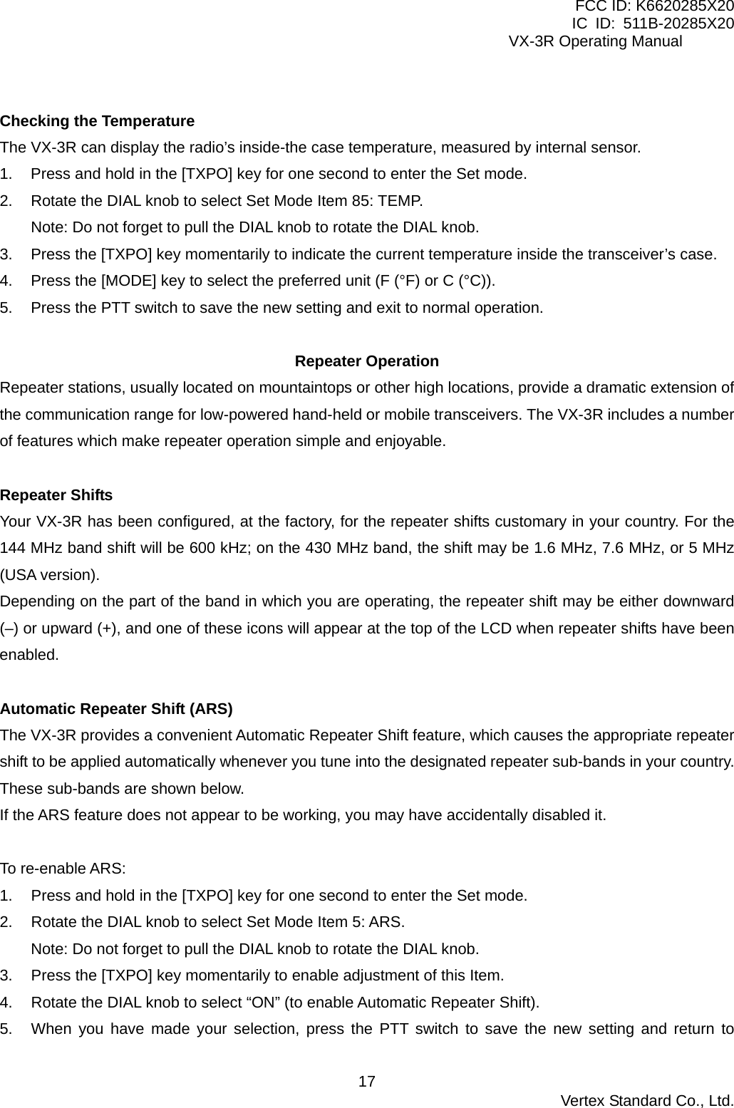 FCC ID: K6620285X20 IC ID: 511B-20285X20     VX-3R Operating Manual  Checking the Temperature The VX-3R can display the radio’s inside-the case temperature, measured by internal sensor. 1.  Press and hold in the [TXPO] key for one second to enter the Set mode. 2.  Rotate the DIAL knob to select Set Mode Item 85: TEMP. Note: Do not forget to pull the DIAL knob to rotate the DIAL knob. 3.  Press the [TXPO] key momentarily to indicate the current temperature inside the transceiver’s case. 4.  Press the [MODE] key to select the preferred unit (F (°F) or C (°C)). 5.  Press the PTT switch to save the new setting and exit to normal operation.  Repeater Operation Repeater stations, usually located on mountaintops or other high locations, provide a dramatic extension of the communication range for low-powered hand-held or mobile transceivers. The VX-3R includes a number of features which make repeater operation simple and enjoyable.  Repeater Shifts Your VX-3R has been configured, at the factory, for the repeater shifts customary in your country. For the 144 MHz band shift will be 600 kHz; on the 430 MHz band, the shift may be 1.6 MHz, 7.6 MHz, or 5 MHz (USA version). Depending on the part of the band in which you are operating, the repeater shift may be either downward (–) or upward (+), and one of these icons will appear at the top of the LCD when repeater shifts have been enabled.  Automatic Repeater Shift (ARS) The VX-3R provides a convenient Automatic Repeater Shift feature, which causes the appropriate repeater shift to be applied automatically whenever you tune into the designated repeater sub-bands in your country. These sub-bands are shown below. If the ARS feature does not appear to be working, you may have accidentally disabled it.  To re-enable ARS:   1.  Press and hold in the [TXPO] key for one second to enter the Set mode. 2.  Rotate the DIAL knob to select Set Mode Item 5: ARS. Note: Do not forget to pull the DIAL knob to rotate the DIAL knob. 3.  Press the [TXPO] key momentarily to enable adjustment of this Item. 4.  Rotate the DIAL knob to select “ON” (to enable Automatic Repeater Shift). 5.  When you have made your selection, press the PTT switch to save the new setting and return to  Vertex Standard Co., Ltd. 17