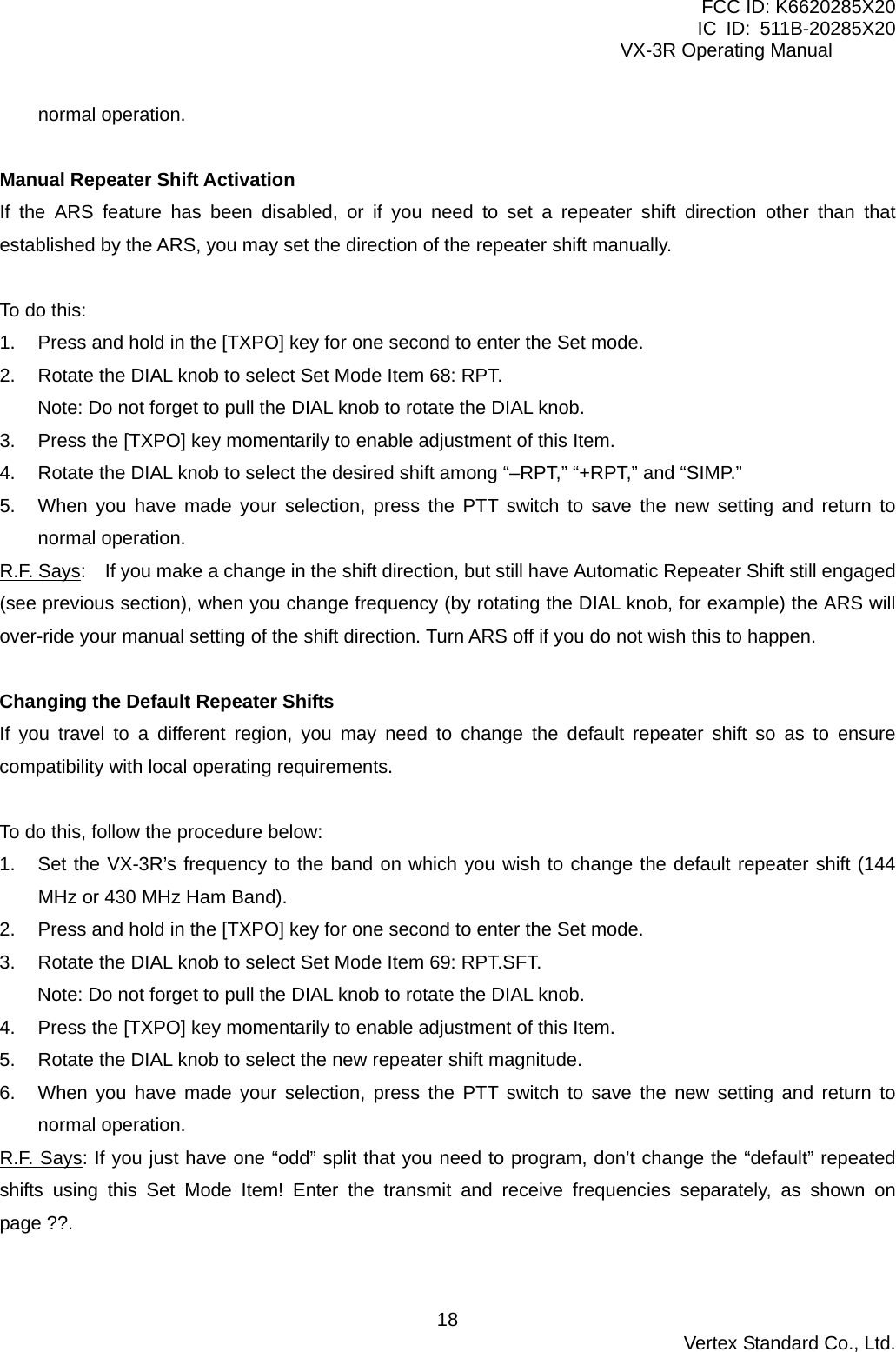 FCC ID: K6620285X20 IC ID: 511B-20285X20     VX-3R Operating Manual normal operation.  Manual Repeater Shift Activation If the ARS feature has been disabled, or if you need to set a repeater shift direction other than that established by the ARS, you may set the direction of the repeater shift manually.  To do this: 1.  Press and hold in the [TXPO] key for one second to enter the Set mode. 2.  Rotate the DIAL knob to select Set Mode Item 68: RPT. Note: Do not forget to pull the DIAL knob to rotate the DIAL knob. 3.  Press the [TXPO] key momentarily to enable adjustment of this Item. 4.  Rotate the DIAL knob to select the desired shift among “–RPT,” “+RPT,” and “SIMP.” 5.  When you have made your selection, press the PTT switch to save the new setting and return to normal operation. R.F. Says:    If you make a change in the shift direction, but still have Automatic Repeater Shift still engaged (see previous section), when you change frequency (by rotating the DIAL knob, for example) the ARS will over-ride your manual setting of the shift direction. Turn ARS off if you do not wish this to happen.  Changing the Default Repeater Shifts If you travel to a different region, you may need to change the default repeater shift so as to ensure compatibility with local operating requirements.  To do this, follow the procedure below: 1.  Set the VX-3R’s frequency to the band on which you wish to change the default repeater shift (144 MHz or 430 MHz Ham Band). 2.  Press and hold in the [TXPO] key for one second to enter the Set mode. 3.  Rotate the DIAL knob to select Set Mode Item 69: RPT.SFT. Note: Do not forget to pull the DIAL knob to rotate the DIAL knob. 4.  Press the [TXPO] key momentarily to enable adjustment of this Item. 5.  Rotate the DIAL knob to select the new repeater shift magnitude. 6.  When you have made your selection, press the PTT switch to save the new setting and return to normal operation. R.F. Says: If you just have one “odd” split that you need to program, don’t change the “default” repeated shifts using this Set Mode Item! Enter the transmit and receive frequencies separately, as shown on page ??.   Vertex Standard Co., Ltd. 18