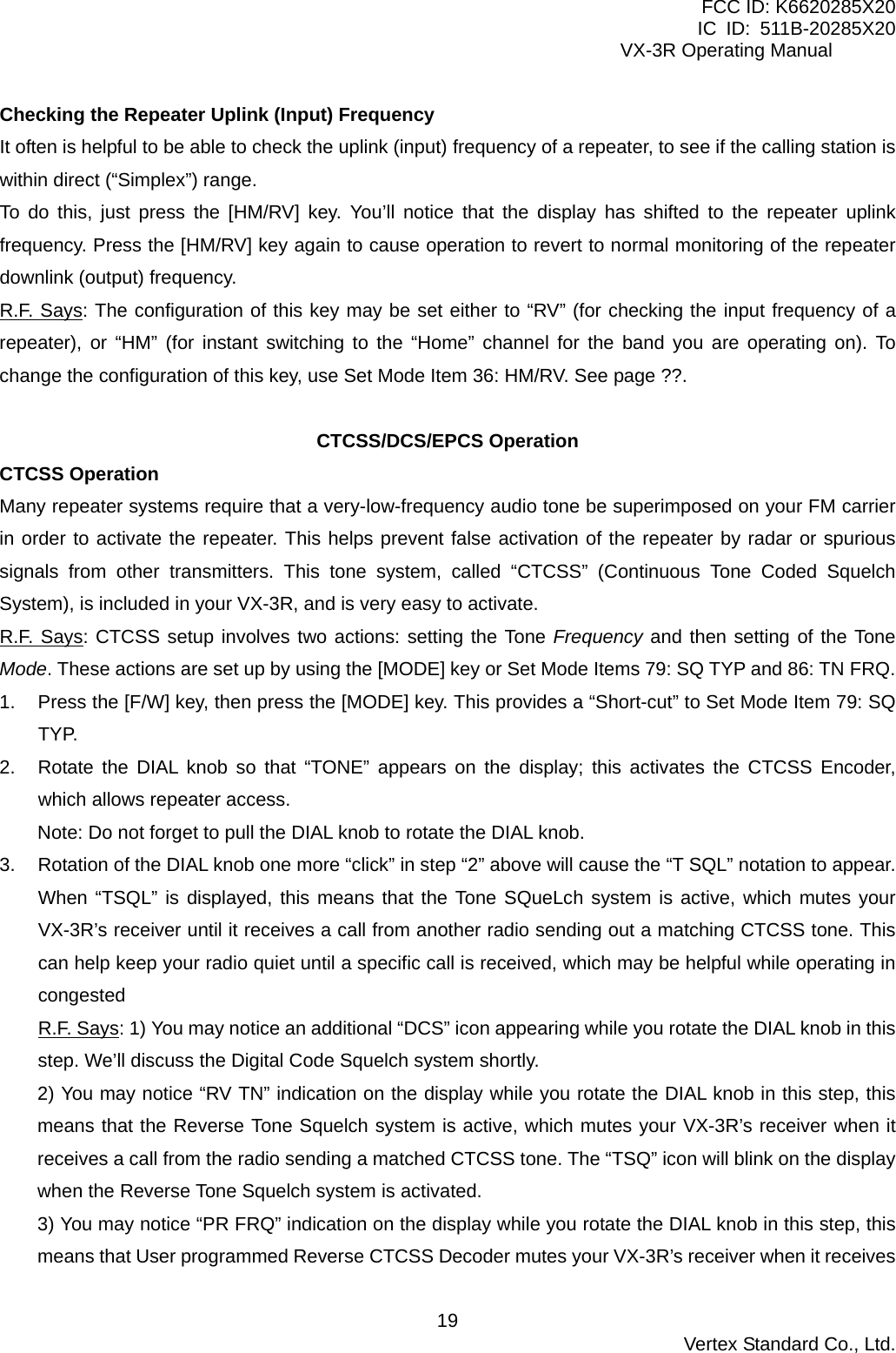 FCC ID: K6620285X20 IC ID: 511B-20285X20     VX-3R Operating Manual Checking the Repeater Uplink (Input) Frequency It often is helpful to be able to check the uplink (input) frequency of a repeater, to see if the calling station is within direct (“Simplex”) range. To do this, just press the [HM/RV] key. You’ll notice that the display has shifted to the repeater uplink frequency. Press the [HM/RV] key again to cause operation to revert to normal monitoring of the repeater downlink (output) frequency. R.F. Says: The configuration of this key may be set either to “RV” (for checking the input frequency of a repeater), or “HM” (for instant switching to the “Home” channel for the band you are operating on). To change the configuration of this key, use Set Mode Item 36: HM/RV. See page ??.  CTCSS/DCS/EPCS Operation CTCSS Operation Many repeater systems require that a very-low-frequency audio tone be superimposed on your FM carrier in order to activate the repeater. This helps prevent false activation of the repeater by radar or spurious signals from other transmitters. This tone system, called “CTCSS” (Continuous Tone Coded Squelch System), is included in your VX-3R, and is very easy to activate. R.F. Says: CTCSS setup involves two actions: setting the Tone Frequency and then setting of the Tone Mode. These actions are set up by using the [MODE] key or Set Mode Items 79: SQ TYP and 86: TN FRQ. 1.  Press the [F/W] key, then press the [MODE] key. This provides a “Short-cut” to Set Mode Item 79: SQ TYP.  2.  Rotate the DIAL knob so that “TONE” appears on the display; this activates the CTCSS Encoder, which allows repeater access. Note: Do not forget to pull the DIAL knob to rotate the DIAL knob. 3.  Rotation of the DIAL knob one more “click” in step “2” above will cause the “T SQL” notation to appear. When “TSQL” is displayed, this means that the Tone SQueLch system is active, which mutes your VX-3R’s receiver until it receives a call from another radio sending out a matching CTCSS tone. This can help keep your radio quiet until a specific call is received, which may be helpful while operating in congested R.F. Says: 1) You may notice an additional “DCS” icon appearing while you rotate the DIAL knob in this step. We’ll discuss the Digital Code Squelch system shortly. 2) You may notice “RV TN” indication on the display while you rotate the DIAL knob in this step, this means that the Reverse Tone Squelch system is active, which mutes your VX-3R’s receiver when it receives a call from the radio sending a matched CTCSS tone. The “TSQ” icon will blink on the display when the Reverse Tone Squelch system is activated. 3) You may notice “PR FRQ” indication on the display while you rotate the DIAL knob in this step, this means that User programmed Reverse CTCSS Decoder mutes your VX-3R’s receiver when it receives  Vertex Standard Co., Ltd. 19
