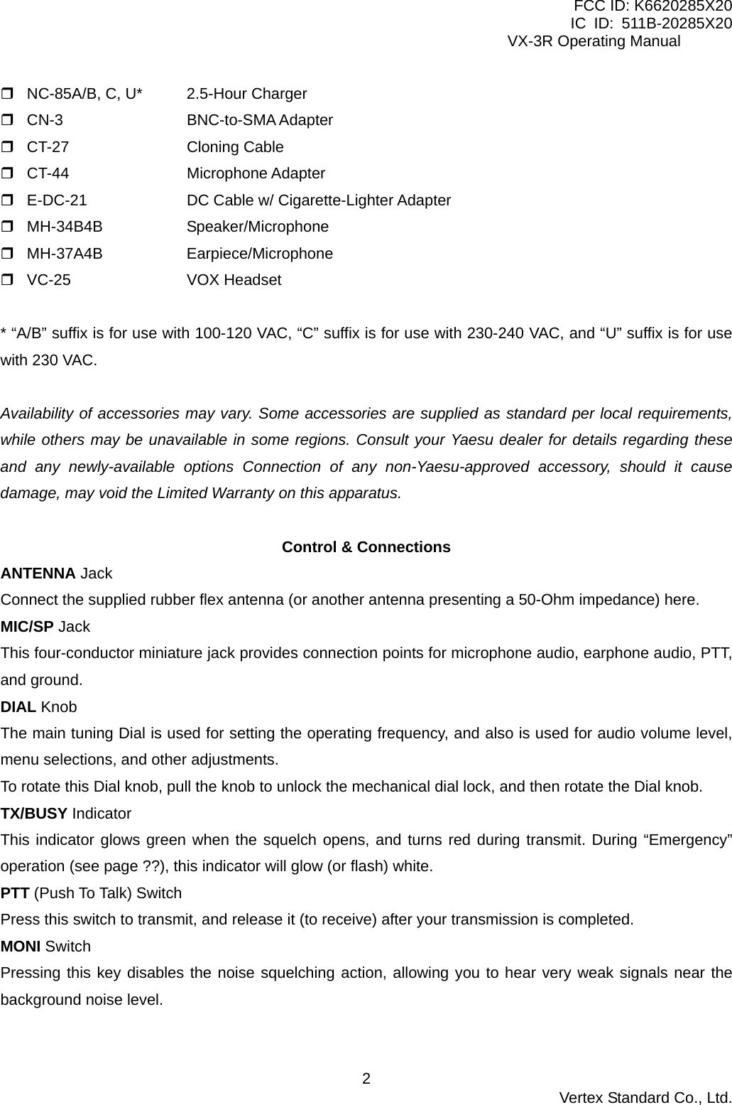 FCC ID: K6620285X20 IC ID: 511B-20285X20     VX-3R Operating Manual  NC-85A/B, C, U*  2.5-Hour Charger  CN-3  BNC-to-SMA Adapter  CT-27   Cloning Cable  CT-44   Microphone Adapter  E-DC-21    DC Cable w/ Cigarette-Lighter Adapter    MH-34B4B   Speaker/Microphone  MH-37A4B   Earpiece/Microphone  VC-25   VOX Headset   * “A/B” suffix is for use with 100-120 VAC, “C” suffix is for use with 230-240 VAC, and “U” suffix is for use with 230 VAC.  Availability of accessories may vary. Some accessories are supplied as standard per local requirements, while others may be unavailable in some regions. Consult your Yaesu dealer for details regarding these and any newly-available options Connection of any non-Yaesu-approved accessory, should it cause damage, may void the Limited Warranty on this apparatus.  Control &amp; Connections ANTENNA Jack Connect the supplied rubber flex antenna (or another antenna presenting a 50-Ohm impedance) here. MIC/SP Jack This four-conductor miniature jack provides connection points for microphone audio, earphone audio, PTT, and ground. DIAL Knob The main tuning Dial is used for setting the operating frequency, and also is used for audio volume level, menu selections, and other adjustments. To rotate this Dial knob, pull the knob to unlock the mechanical dial lock, and then rotate the Dial knob. TX/BUSY Indicator This indicator glows green when the squelch opens, and turns red during transmit. During “Emergency” operation (see page ??), this indicator will glow (or flash) white. PTT (Push To Talk) Switch Press this switch to transmit, and release it (to receive) after your transmission is completed. MONI Switch Pressing this key disables the noise squelching action, allowing you to hear very weak signals near the background noise level.  Vertex Standard Co., Ltd. 2