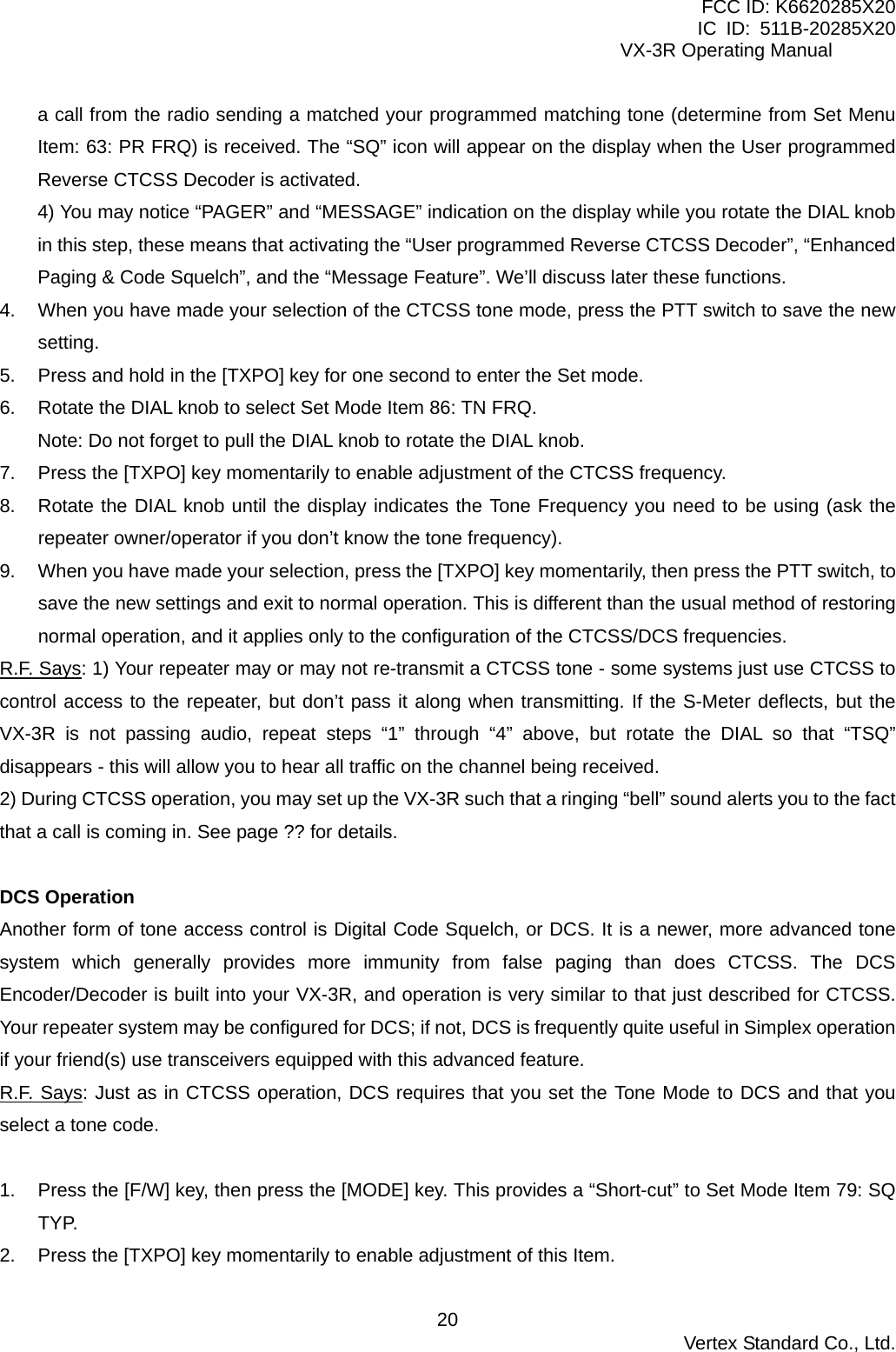 FCC ID: K6620285X20 IC ID: 511B-20285X20     VX-3R Operating Manual a call from the radio sending a matched your programmed matching tone (determine from Set Menu Item: 63: PR FRQ) is received. The “SQ” icon will appear on the display when the User programmed Reverse CTCSS Decoder is activated. 4) You may notice “PAGER” and “MESSAGE” indication on the display while you rotate the DIAL knob in this step, these means that activating the “User programmed Reverse CTCSS Decoder”, “Enhanced Paging &amp; Code Squelch”, and the “Message Feature”. We’ll discuss later these functions. 4.  When you have made your selection of the CTCSS tone mode, press the PTT switch to save the new setting. 5.  Press and hold in the [TXPO] key for one second to enter the Set mode. 6.  Rotate the DIAL knob to select Set Mode Item 86: TN FRQ. Note: Do not forget to pull the DIAL knob to rotate the DIAL knob. 7.  Press the [TXPO] key momentarily to enable adjustment of the CTCSS frequency. 8.  Rotate the DIAL knob until the display indicates the Tone Frequency you need to be using (ask the repeater owner/operator if you don’t know the tone frequency). 9.  When you have made your selection, press the [TXPO] key momentarily, then press the PTT switch, to save the new settings and exit to normal operation. This is different than the usual method of restoring normal operation, and it applies only to the configuration of the CTCSS/DCS frequencies. R.F. Says: 1) Your repeater may or may not re-transmit a CTCSS tone - some systems just use CTCSS to control access to the repeater, but don’t pass it along when transmitting. If the S-Meter deflects, but the VX-3R is not passing audio, repeat steps “1” through “4” above, but rotate the DIAL so that “TSQ” disappears - this will allow you to hear all traffic on the channel being received. 2) During CTCSS operation, you may set up the VX-3R such that a ringing “bell” sound alerts you to the fact that a call is coming in. See page ?? for details.  DCS Operation Another form of tone access control is Digital Code Squelch, or DCS. It is a newer, more advanced tone system which generally provides more immunity from false paging than does CTCSS. The DCS Encoder/Decoder is built into your VX-3R, and operation is very similar to that just described for CTCSS. Your repeater system may be configured for DCS; if not, DCS is frequently quite useful in Simplex operation if your friend(s) use transceivers equipped with this advanced feature. R.F. Says: Just as in CTCSS operation, DCS requires that you set the Tone Mode to DCS and that you select a tone code.  1.  Press the [F/W] key, then press the [MODE] key. This provides a “Short-cut” to Set Mode Item 79: SQ TYP. 2.  Press the [TXPO] key momentarily to enable adjustment of this Item.  Vertex Standard Co., Ltd. 20