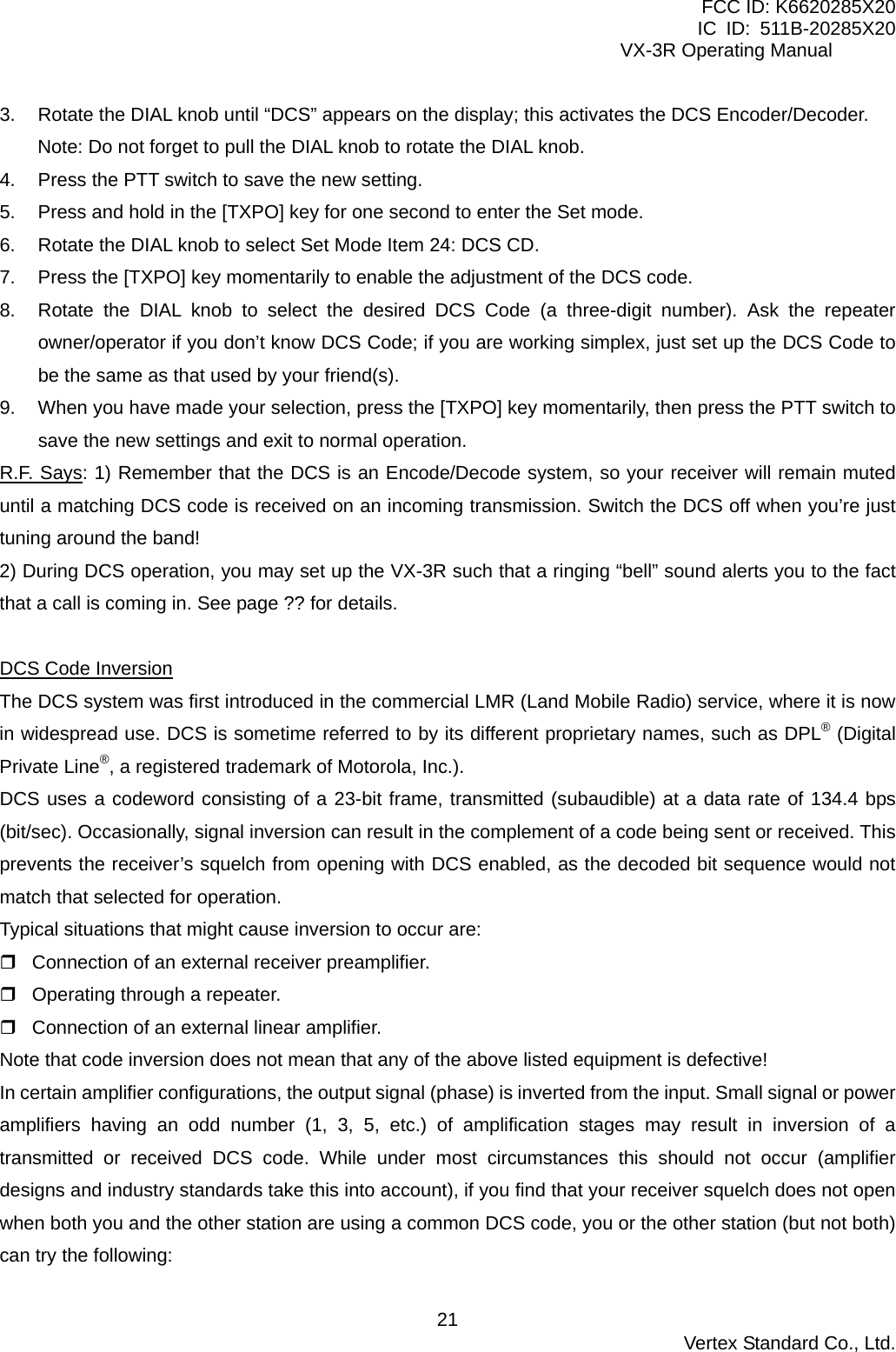 FCC ID: K6620285X20 IC ID: 511B-20285X20     VX-3R Operating Manual 3.  Rotate the DIAL knob until “DCS” appears on the display; this activates the DCS Encoder/Decoder. Note: Do not forget to pull the DIAL knob to rotate the DIAL knob. 4.  Press the PTT switch to save the new setting. 5.  Press and hold in the [TXPO] key for one second to enter the Set mode. 6.  Rotate the DIAL knob to select Set Mode Item 24: DCS CD. 7.  Press the [TXPO] key momentarily to enable the adjustment of the DCS code. 8.  Rotate the DIAL knob to select the desired DCS Code (a three-digit number). Ask the repeater owner/operator if you don’t know DCS Code; if you are working simplex, just set up the DCS Code to be the same as that used by your friend(s). 9.  When you have made your selection, press the [TXPO] key momentarily, then press the PTT switch to save the new settings and exit to normal operation. R.F. Says: 1) Remember that the DCS is an Encode/Decode system, so your receiver will remain muted until a matching DCS code is received on an incoming transmission. Switch the DCS off when you’re just tuning around the band! 2) During DCS operation, you may set up the VX-3R such that a ringing “bell” sound alerts you to the fact that a call is coming in. See page ?? for details.  DCS Code Inversion The DCS system was first introduced in the commercial LMR (Land Mobile Radio) service, where it is now in widespread use. DCS is sometime referred to by its different proprietary names, such as DPL® (Digital Private Line®, a registered trademark of Motorola, Inc.). DCS uses a codeword consisting of a 23-bit frame, transmitted (subaudible) at a data rate of 134.4 bps (bit/sec). Occasionally, signal inversion can result in the complement of a code being sent or received. This prevents the receiver’s squelch from opening with DCS enabled, as the decoded bit sequence would not match that selected for operation.   Typical situations that might cause inversion to occur are:  Connection of an external receiver preamplifier.  Operating through a repeater.  Connection of an external linear amplifier. Note that code inversion does not mean that any of the above listed equipment is defective! In certain amplifier configurations, the output signal (phase) is inverted from the input. Small signal or power amplifiers having an odd number (1, 3, 5, etc.) of amplification stages may result in inversion of a transmitted or received DCS code. While under most circumstances this should not occur (amplifier designs and industry standards take this into account), if you find that your receiver squelch does not open when both you and the other station are using a common DCS code, you or the other station (but not both) can try the following:  Vertex Standard Co., Ltd. 21