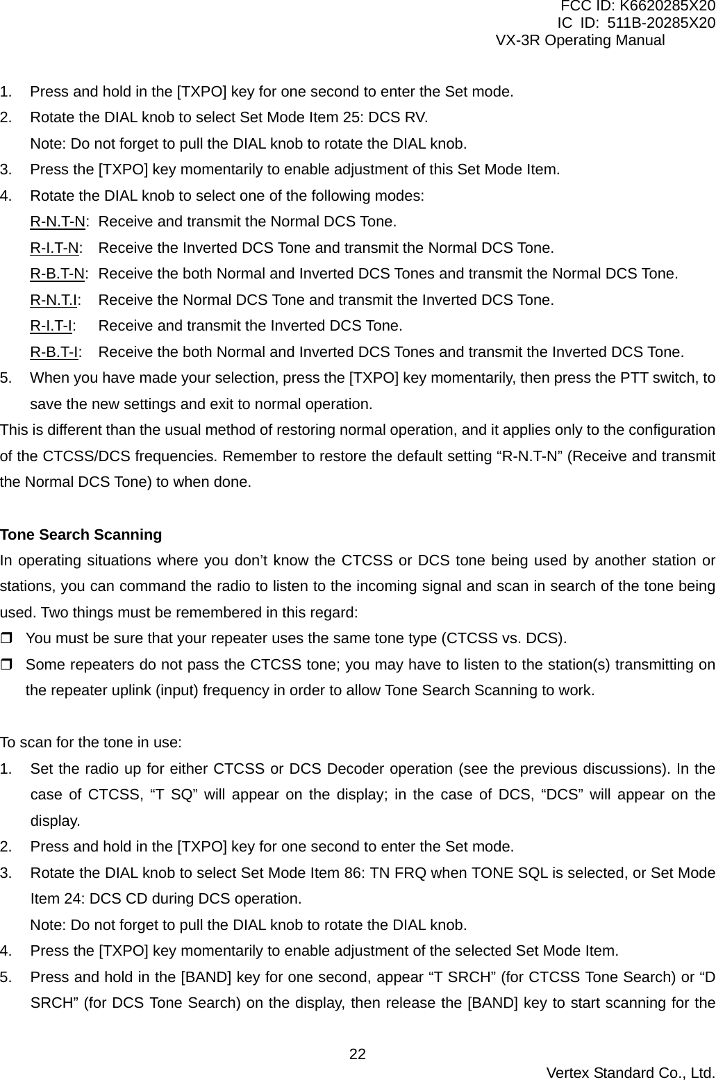 FCC ID: K6620285X20 IC ID: 511B-20285X20     VX-3R Operating Manual 1.  Press and hold in the [TXPO] key for one second to enter the Set mode. 2.  Rotate the DIAL knob to select Set Mode Item 25: DCS RV. Note: Do not forget to pull the DIAL knob to rotate the DIAL knob. 3.  Press the [TXPO] key momentarily to enable adjustment of this Set Mode Item. 4.  Rotate the DIAL knob to select one of the following modes: R-N.T-N:  Receive and transmit the Normal DCS Tone. R-I.T-N:  Receive the Inverted DCS Tone and transmit the Normal DCS Tone. R-B.T-N:  Receive the both Normal and Inverted DCS Tones and transmit the Normal DCS Tone. R-N.T.I:  Receive the Normal DCS Tone and transmit the Inverted DCS Tone. R-I.T-I:  Receive and transmit the Inverted DCS Tone. R-B.T-I:  Receive the both Normal and Inverted DCS Tones and transmit the Inverted DCS Tone. 5.  When you have made your selection, press the [TXPO] key momentarily, then press the PTT switch, to save the new settings and exit to normal operation. This is different than the usual method of restoring normal operation, and it applies only to the configuration of the CTCSS/DCS frequencies. Remember to restore the default setting “R-N.T-N” (Receive and transmit the Normal DCS Tone) to when done.   Tone Search Scanning In operating situations where you don’t know the CTCSS or DCS tone being used by another station or stations, you can command the radio to listen to the incoming signal and scan in search of the tone being used. Two things must be remembered in this regard:  You must be sure that your repeater uses the same tone type (CTCSS vs. DCS).  Some repeaters do not pass the CTCSS tone; you may have to listen to the station(s) transmitting on the repeater uplink (input) frequency in order to allow Tone Search Scanning to work.  To scan for the tone in use: 1.  Set the radio up for either CTCSS or DCS Decoder operation (see the previous discussions). In the case of CTCSS, “T SQ” will appear on the display; in the case of DCS, “DCS” will appear on the display. 2.  Press and hold in the [TXPO] key for one second to enter the Set mode. 3.  Rotate the DIAL knob to select Set Mode Item 86: TN FRQ when TONE SQL is selected, or Set Mode Item 24: DCS CD during DCS operation. Note: Do not forget to pull the DIAL knob to rotate the DIAL knob. 4.  Press the [TXPO] key momentarily to enable adjustment of the selected Set Mode Item. 5.  Press and hold in the [BAND] key for one second, appear “T SRCH” (for CTCSS Tone Search) or “D SRCH” (for DCS Tone Search) on the display, then release the [BAND] key to start scanning for the  Vertex Standard Co., Ltd. 22