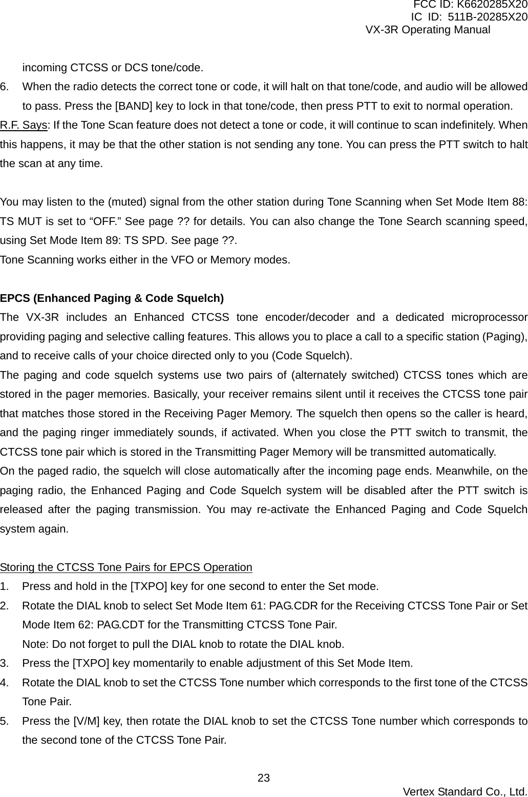 FCC ID: K6620285X20 IC ID: 511B-20285X20     VX-3R Operating Manual incoming CTCSS or DCS tone/code. 6.  When the radio detects the correct tone or code, it will halt on that tone/code, and audio will be allowed to pass. Press the [BAND] key to lock in that tone/code, then press PTT to exit to normal operation. R.F. Says: If the Tone Scan feature does not detect a tone or code, it will continue to scan indefinitely. When this happens, it may be that the other station is not sending any tone. You can press the PTT switch to halt the scan at any time.  You may listen to the (muted) signal from the other station during Tone Scanning when Set Mode Item 88: TS MUT is set to “OFF.” See page ?? for details. You can also change the Tone Search scanning speed, using Set Mode Item 89: TS SPD. See page ??. Tone Scanning works either in the VFO or Memory modes.  EPCS (Enhanced Paging &amp; Code Squelch) The VX-3R includes an Enhanced CTCSS tone encoder/decoder and a dedicated microprocessor providing paging and selective calling features. This allows you to place a call to a specific station (Paging), and to receive calls of your choice directed only to you (Code Squelch). The paging and code squelch systems use two pairs of (alternately switched) CTCSS tones which are stored in the pager memories. Basically, your receiver remains silent until it receives the CTCSS tone pair that matches those stored in the Receiving Pager Memory. The squelch then opens so the caller is heard, and the paging ringer immediately sounds, if activated. When you close the PTT switch to transmit, the CTCSS tone pair which is stored in the Transmitting Pager Memory will be transmitted automatically. On the paged radio, the squelch will close automatically after the incoming page ends. Meanwhile, on the paging radio, the Enhanced Paging and Code Squelch system will be disabled after the PTT switch is released after the paging transmission. You may re-activate the Enhanced Paging and Code Squelch system again.  Storing the CTCSS Tone Pairs for EPCS Operation 1.  Press and hold in the [TXPO] key for one second to enter the Set mode. 2.  Rotate the DIAL knob to select Set Mode Item 61: PAG.CDR for the Receiving CTCSS Tone Pair or Set Mode Item 62: PAG.CDT for the Transmitting CTCSS Tone Pair. Note: Do not forget to pull the DIAL knob to rotate the DIAL knob. 3.  Press the [TXPO] key momentarily to enable adjustment of this Set Mode Item. 4.  Rotate the DIAL knob to set the CTCSS Tone number which corresponds to the first tone of the CTCSS Tone Pair. 5.  Press the [V/M] key, then rotate the DIAL knob to set the CTCSS Tone number which corresponds to the second tone of the CTCSS Tone Pair.  Vertex Standard Co., Ltd. 23