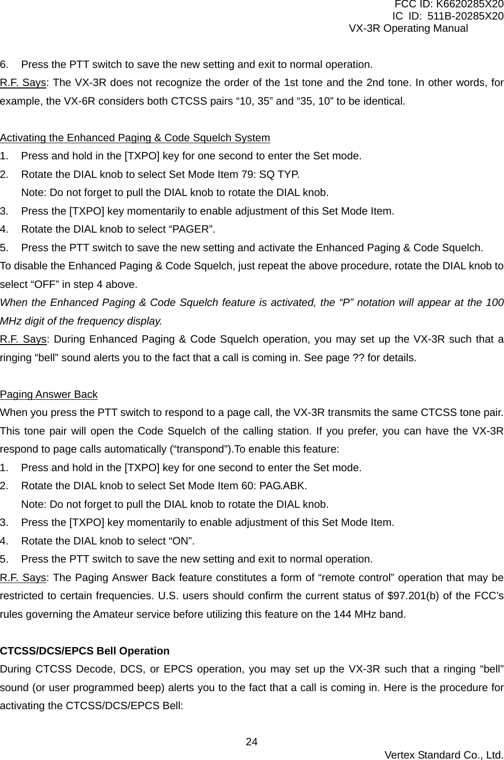 FCC ID: K6620285X20 IC ID: 511B-20285X20     VX-3R Operating Manual 6.  Press the PTT switch to save the new setting and exit to normal operation. R.F. Says: The VX-3R does not recognize the order of the 1st tone and the 2nd tone. In other words, for example, the VX-6R considers both CTCSS pairs “10, 35” and “35, 10” to be identical.  Activating the Enhanced Paging &amp; Code Squelch System 1.  Press and hold in the [TXPO] key for one second to enter the Set mode. 2.  Rotate the DIAL knob to select Set Mode Item 79: SQ TYP. Note: Do not forget to pull the DIAL knob to rotate the DIAL knob. 3.  Press the [TXPO] key momentarily to enable adjustment of this Set Mode Item. 4.  Rotate the DIAL knob to select “PAGER”. 5.  Press the PTT switch to save the new setting and activate the Enhanced Paging &amp; Code Squelch. To disable the Enhanced Paging &amp; Code Squelch, just repeat the above procedure, rotate the DIAL knob to select “OFF” in step 4 above. When the Enhanced Paging &amp; Code Squelch feature is activated, the “P” notation will appear at the 100 MHz digit of the frequency display.   R.F. Says: During Enhanced Paging &amp; Code Squelch operation, you may set up the VX-3R such that a ringing “bell” sound alerts you to the fact that a call is coming in. See page ?? for details.  Paging Answer Back When you press the PTT switch to respond to a page call, the VX-3R transmits the same CTCSS tone pair. This tone pair will open the Code Squelch of the calling station. If you prefer, you can have the VX-3R respond to page calls automatically (“transpond”).To enable this feature: 1.  Press and hold in the [TXPO] key for one second to enter the Set mode. 2.  Rotate the DIAL knob to select Set Mode Item 60: PAG.ABK. Note: Do not forget to pull the DIAL knob to rotate the DIAL knob. 3.  Press the [TXPO] key momentarily to enable adjustment of this Set Mode Item. 4.  Rotate the DIAL knob to select “ON”. 5.  Press the PTT switch to save the new setting and exit to normal operation. R.F. Says: The Paging Answer Back feature constitutes a form of “remote control” operation that may be restricted to certain frequencies. U.S. users should confirm the current status of $97.201(b) of the FCC’s rules governing the Amateur service before utilizing this feature on the 144 MHz band.  CTCSS/DCS/EPCS Bell Operation During CTCSS Decode, DCS, or EPCS operation, you may set up the VX-3R such that a ringing “bell” sound (or user programmed beep) alerts you to the fact that a call is coming in. Here is the procedure for activating the CTCSS/DCS/EPCS Bell:  Vertex Standard Co., Ltd. 24