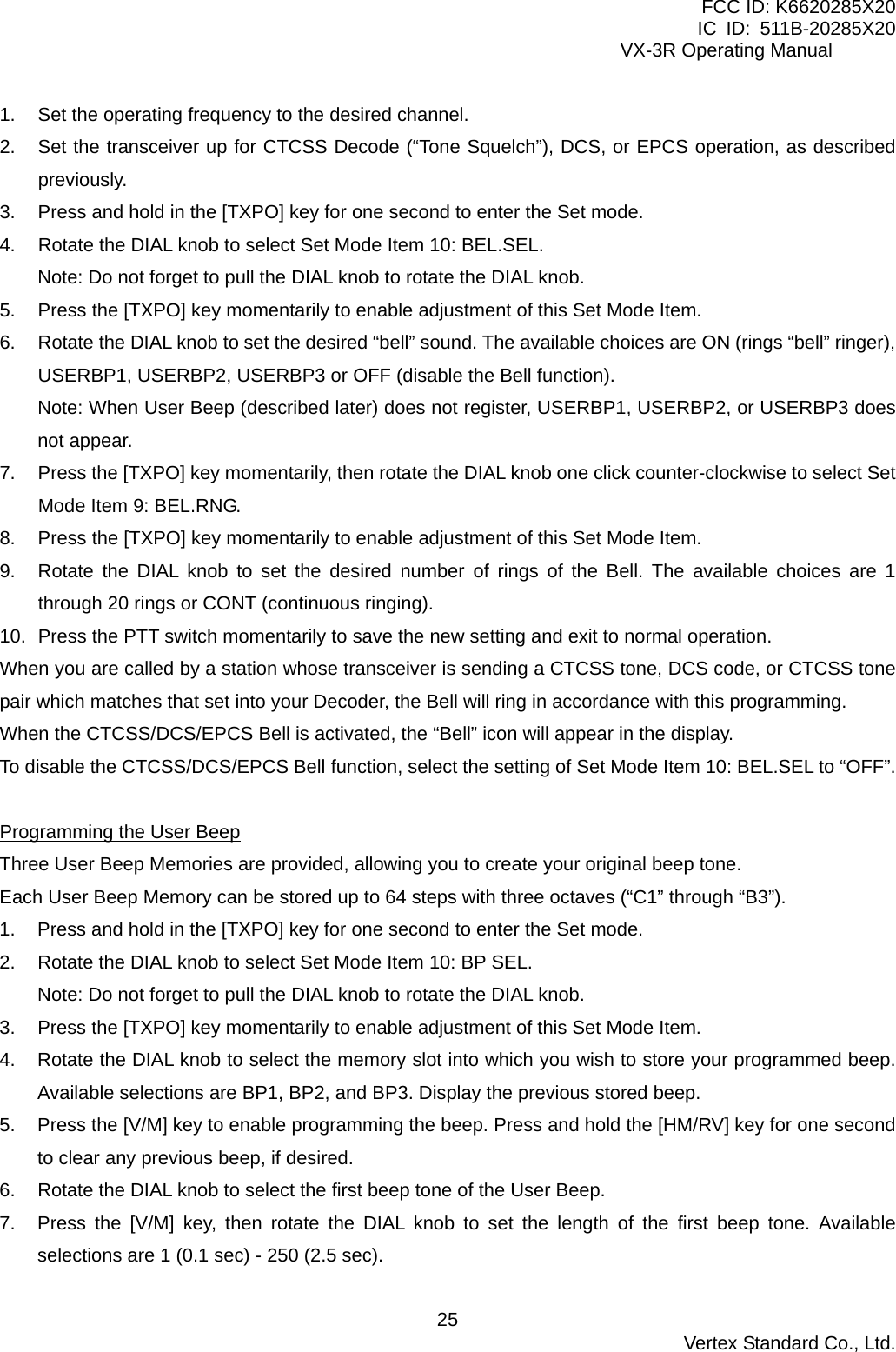 FCC ID: K6620285X20 IC ID: 511B-20285X20     VX-3R Operating Manual 1.  Set the operating frequency to the desired channel. 2.  Set the transceiver up for CTCSS Decode (“Tone Squelch”), DCS, or EPCS operation, as described previously. 3.  Press and hold in the [TXPO] key for one second to enter the Set mode. 4.  Rotate the DIAL knob to select Set Mode Item 10: BEL.SEL. Note: Do not forget to pull the DIAL knob to rotate the DIAL knob. 5.  Press the [TXPO] key momentarily to enable adjustment of this Set Mode Item. 6.  Rotate the DIAL knob to set the desired “bell” sound. The available choices are ON (rings “bell” ringer), USERBP1, USERBP2, USERBP3 or OFF (disable the Bell function). Note: When User Beep (described later) does not register, USERBP1, USERBP2, or USERBP3 does not appear. 7.  Press the [TXPO] key momentarily, then rotate the DIAL knob one click counter-clockwise to select Set Mode Item 9: BEL.RNG. 8.  Press the [TXPO] key momentarily to enable adjustment of this Set Mode Item. 9.  Rotate the DIAL knob to set the desired number of rings of the Bell. The available choices are 1 through 20 rings or CONT (continuous ringing). 10.  Press the PTT switch momentarily to save the new setting and exit to normal operation. When you are called by a station whose transceiver is sending a CTCSS tone, DCS code, or CTCSS tone pair which matches that set into your Decoder, the Bell will ring in accordance with this programming. When the CTCSS/DCS/EPCS Bell is activated, the “Bell” icon will appear in the display. To disable the CTCSS/DCS/EPCS Bell function, select the setting of Set Mode Item 10: BEL.SEL to “OFF”.  Programming the User Beep Three User Beep Memories are provided, allowing you to create your original beep tone. Each User Beep Memory can be stored up to 64 steps with three octaves (“C1” through “B3”). 1.  Press and hold in the [TXPO] key for one second to enter the Set mode. 2.  Rotate the DIAL knob to select Set Mode Item 10: BP SEL. Note: Do not forget to pull the DIAL knob to rotate the DIAL knob. 3.  Press the [TXPO] key momentarily to enable adjustment of this Set Mode Item. 4.  Rotate the DIAL knob to select the memory slot into which you wish to store your programmed beep. Available selections are BP1, BP2, and BP3. Display the previous stored beep. 5.  Press the [V/M] key to enable programming the beep. Press and hold the [HM/RV] key for one second to clear any previous beep, if desired. 6.  Rotate the DIAL knob to select the first beep tone of the User Beep. 7.  Press the [V/M] key, then rotate the DIAL knob to set the length of the first beep tone. Available selections are 1 (0.1 sec) - 250 (2.5 sec).  Vertex Standard Co., Ltd. 25