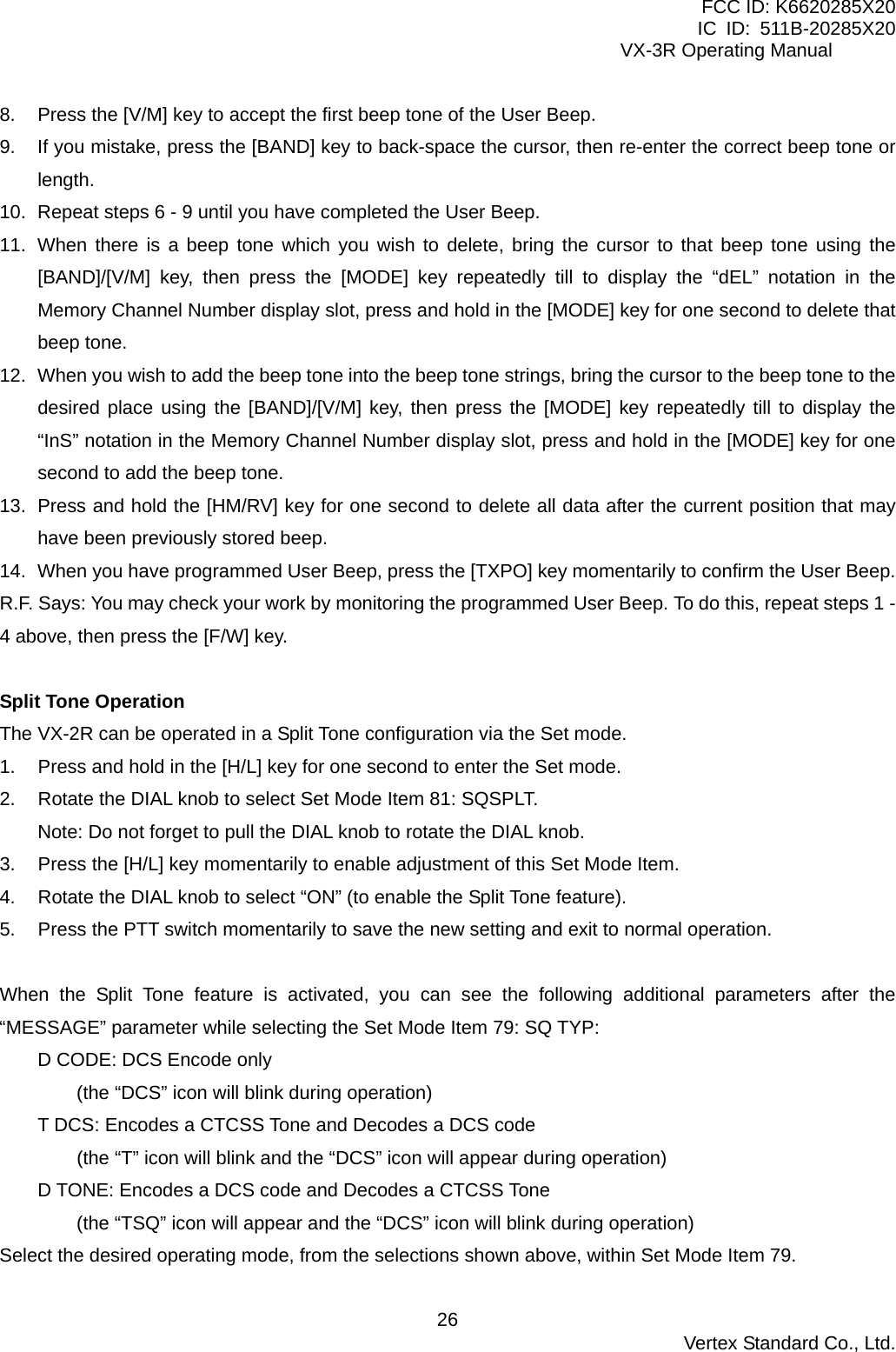 FCC ID: K6620285X20 IC ID: 511B-20285X20     VX-3R Operating Manual 8.  Press the [V/M] key to accept the first beep tone of the User Beep. 9.  If you mistake, press the [BAND] key to back-space the cursor, then re-enter the correct beep tone or length. 10.  Repeat steps 6 - 9 until you have completed the User Beep. 11.  When there is a beep tone which you wish to delete, bring the cursor to that beep tone using the [BAND]/[V/M] key, then press the [MODE] key repeatedly till to display the “dEL” notation in the Memory Channel Number display slot, press and hold in the [MODE] key for one second to delete that beep tone. 12.  When you wish to add the beep tone into the beep tone strings, bring the cursor to the beep tone to the desired place using the [BAND]/[V/M] key, then press the [MODE] key repeatedly till to display the “InS” notation in the Memory Channel Number display slot, press and hold in the [MODE] key for one second to add the beep tone. 13.  Press and hold the [HM/RV] key for one second to delete all data after the current position that may have been previously stored beep. 14.  When you have programmed User Beep, press the [TXPO] key momentarily to confirm the User Beep. R.F. Says: You may check your work by monitoring the programmed User Beep. To do this, repeat steps 1 - 4 above, then press the [F/W] key.  Split Tone Operation The VX-2R can be operated in a Split Tone configuration via the Set mode. 1.  Press and hold in the [H/L] key for one second to enter the Set mode. 2.  Rotate the DIAL knob to select Set Mode Item 81: SQSPLT. Note: Do not forget to pull the DIAL knob to rotate the DIAL knob. 3.  Press the [H/L] key momentarily to enable adjustment of this Set Mode Item. 4.  Rotate the DIAL knob to select “ON” (to enable the Split Tone feature). 5.  Press the PTT switch momentarily to save the new setting and exit to normal operation.  When the Split Tone feature is activated, you can see the following additional parameters after the “MESSAGE” parameter while selecting the Set Mode Item 79: SQ TYP: D CODE: DCS Encode only (the “DCS” icon will blink during operation) T DCS: Encodes a CTCSS Tone and Decodes a DCS code (the “T” icon will blink and the “DCS” icon will appear during operation) D TONE: Encodes a DCS code and Decodes a CTCSS Tone (the “TSQ” icon will appear and the “DCS” icon will blink during operation) Select the desired operating mode, from the selections shown above, within Set Mode Item 79.  Vertex Standard Co., Ltd. 26