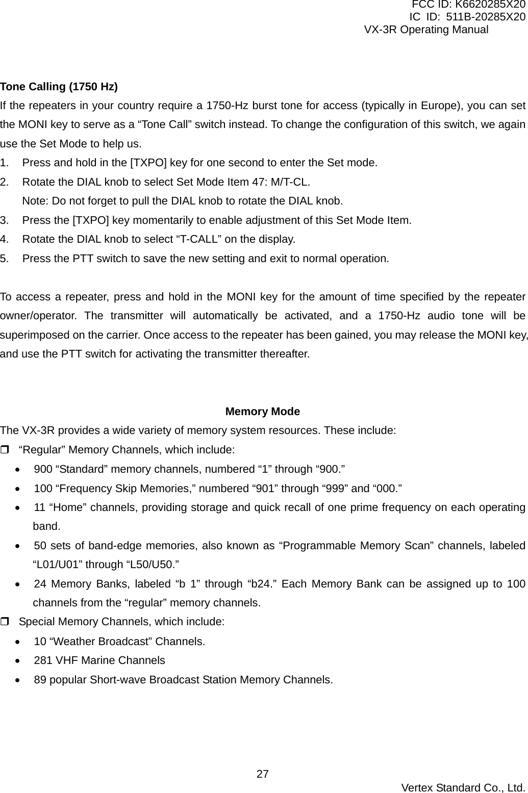 FCC ID: K6620285X20 IC ID: 511B-20285X20     VX-3R Operating Manual  Tone Calling (1750 Hz) If the repeaters in your country require a 1750-Hz burst tone for access (typically in Europe), you can set the MONI key to serve as a “Tone Call” switch instead. To change the configuration of this switch, we again use the Set Mode to help us. 1.  Press and hold in the [TXPO] key for one second to enter the Set mode. 2.  Rotate the DIAL knob to select Set Mode Item 47: M/T-CL. Note: Do not forget to pull the DIAL knob to rotate the DIAL knob. 3.  Press the [TXPO] key momentarily to enable adjustment of this Set Mode Item. 4.  Rotate the DIAL knob to select “T-CALL” on the display. 5.  Press the PTT switch to save the new setting and exit to normal operation.  To access a repeater, press and hold in the MONI key for the amount of time specified by the repeater owner/operator. The transmitter will automatically be activated, and a 1750-Hz audio tone will be superimposed on the carrier. Once access to the repeater has been gained, you may release the MONI key, and use the PTT switch for activating the transmitter thereafter.   Memory Mode The VX-3R provides a wide variety of memory system resources. These include:  “Regular” Memory Channels, which include: •  900 “Standard” memory channels, numbered “1” through “900.” •  100 “Frequency Skip Memories,” numbered “901” through “999” and “000.” •  11 “Home” channels, providing storage and quick recall of one prime frequency on each operating band. •  50 sets of band-edge memories, also known as “Programmable Memory Scan” channels, labeled “L01/U01” through “L50/U50.” •  24 Memory Banks, labeled “b 1” through “b24.” Each Memory Bank can be assigned up to 100 channels from the “regular” memory channels.  Special Memory Channels, which include: •  10 “Weather Broadcast” Channels. •  281 VHF Marine Channels •  89 popular Short-wave Broadcast Station Memory Channels.   Vertex Standard Co., Ltd. 27