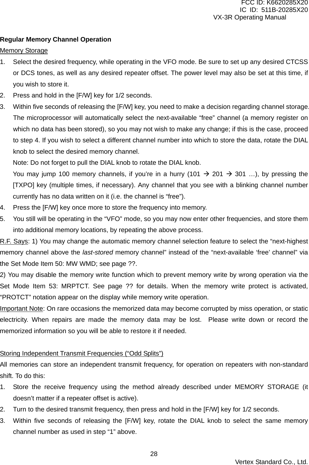 FCC ID: K6620285X20 IC ID: 511B-20285X20     VX-3R Operating Manual Regular Memory Channel Operation Memory Storage 1.  Select the desired frequency, while operating in the VFO mode. Be sure to set up any desired CTCSS or DCS tones, as well as any desired repeater offset. The power level may also be set at this time, if you wish to store it. 2.  Press and hold in the [F/W] key for 1/2 seconds. 3.  Within five seconds of releasing the [F/W] key, you need to make a decision regarding channel storage. The microprocessor will automatically select the next-available “free” channel (a memory register on which no data has been stored), so you may not wish to make any change; if this is the case, proceed to step 4. If you wish to select a different channel number into which to store the data, rotate the DIAL knob to select the desired memory channel. Note: Do not forget to pull the DIAL knob to rotate the DIAL knob. You may jump 100 memory channels, if you’re in a hurry (101  201  301 …), by pressing the [TXPO] key (multiple times, if necessary). Any channel that you see with a blinking channel number currently has no data written on it (i.e. the channel is “free”). 4.  Press the [F/W] key once more to store the frequency into memory. 5.  You still will be operating in the “VFO” mode, so you may now enter other frequencies, and store them into additional memory locations, by repeating the above process. R.F. Says: 1) You may change the automatic memory channel selection feature to select the “next-highest memory channel above the last-stored memory channel” instead of the “next-available ‘free’ channel” via the Set Mode Item 50: MW WMD; see page ??. 2) You may disable the memory write function which to prevent memory write by wrong operation via the Set Mode Item 53: MRPTCT. See page ?? for details. When the memory write protect is activated, “PROTCT” notation appear on the display while memory write operation. Important Note: On rare occasions the memorized data may become corrupted by miss operation, or static electricity. When repairs are made the memory data may be lost.  Please write down or record the memorized information so you will be able to restore it if needed.    Storing Independent Transmit Frequencies (“Odd Splits”) All memories can store an independent transmit frequency, for operation on repeaters with non-standard shift. To do this: 1.  Store the receive frequency using the method already described under MEMORY STORAGE (it doesn’t matter if a repeater offset is active). 2.  Turn to the desired transmit frequency, then press and hold in the [F/W] key for 1/2 seconds. 3.  Within five seconds of releasing the [F/W] key, rotate the DIAL knob to select the same memory channel number as used in step “1” above.  Vertex Standard Co., Ltd. 28