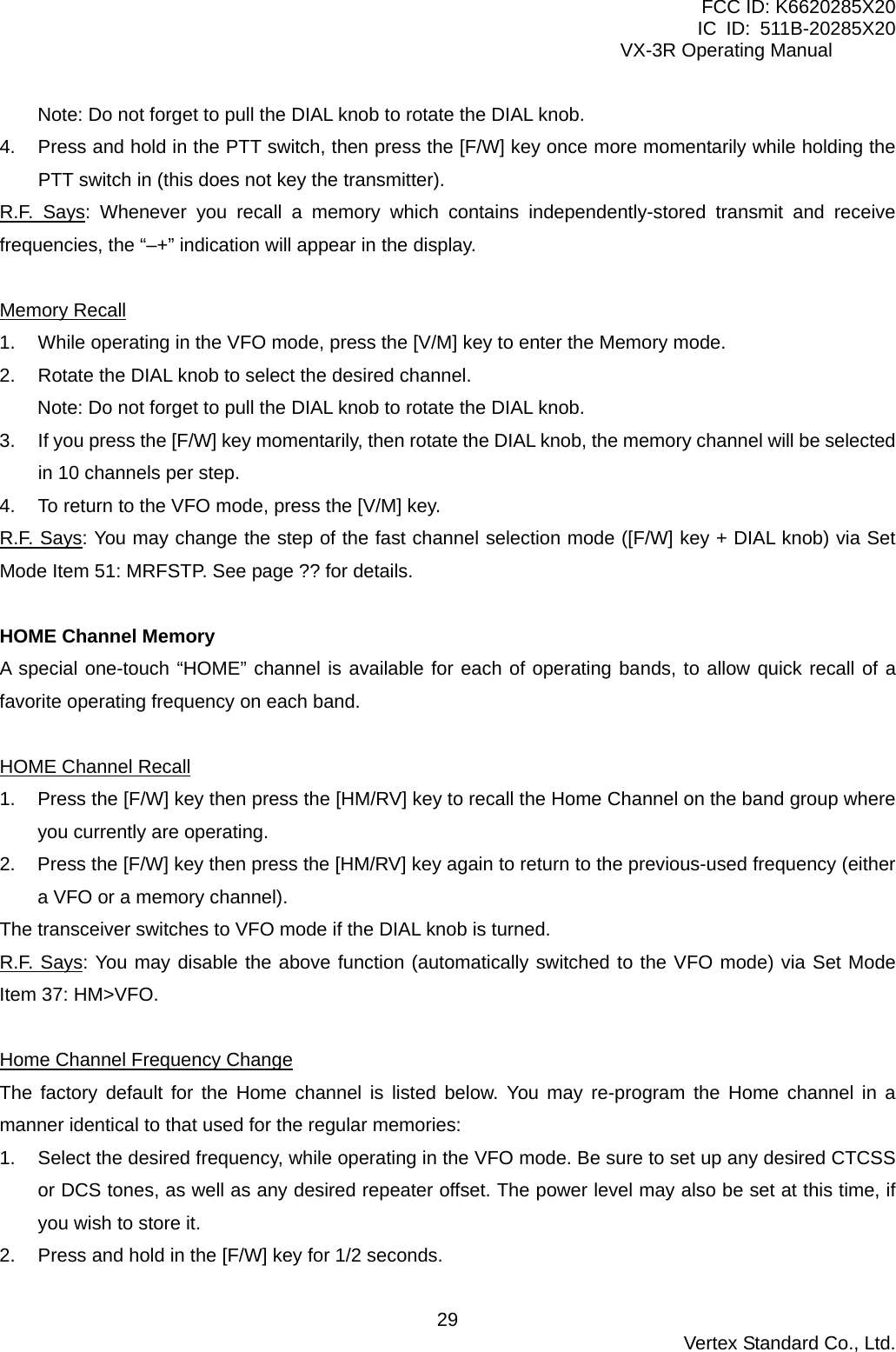 FCC ID: K6620285X20 IC ID: 511B-20285X20     VX-3R Operating Manual Note: Do not forget to pull the DIAL knob to rotate the DIAL knob. 4.  Press and hold in the PTT switch, then press the [F/W] key once more momentarily while holding the PTT switch in (this does not key the transmitter). R.F. Says: Whenever you recall a memory which contains independently-stored transmit and receive frequencies, the “–+” indication will appear in the display.  Memory Recall 1.  While operating in the VFO mode, press the [V/M] key to enter the Memory mode. 2.  Rotate the DIAL knob to select the desired channel. Note: Do not forget to pull the DIAL knob to rotate the DIAL knob. 3.  If you press the [F/W] key momentarily, then rotate the DIAL knob, the memory channel will be selected in 10 channels per step. 4.  To return to the VFO mode, press the [V/M] key. R.F. Says: You may change the step of the fast channel selection mode ([F/W] key + DIAL knob) via Set Mode Item 51: MRFSTP. See page ?? for details.  HOME Channel Memory A special one-touch “HOME” channel is available for each of operating bands, to allow quick recall of a favorite operating frequency on each band.  HOME Channel Recall 1.  Press the [F/W] key then press the [HM/RV] key to recall the Home Channel on the band group where you currently are operating. 2.  Press the [F/W] key then press the [HM/RV] key again to return to the previous-used frequency (either a VFO or a memory channel). The transceiver switches to VFO mode if the DIAL knob is turned. R.F. Says: You may disable the above function (automatically switched to the VFO mode) via Set Mode Item 37: HM&gt;VFO.  Home Channel Frequency Change The factory default for the Home channel is listed below. You may re-program the Home channel in a manner identical to that used for the regular memories: 1.  Select the desired frequency, while operating in the VFO mode. Be sure to set up any desired CTCSS or DCS tones, as well as any desired repeater offset. The power level may also be set at this time, if you wish to store it. 2.  Press and hold in the [F/W] key for 1/2 seconds.  Vertex Standard Co., Ltd. 29
