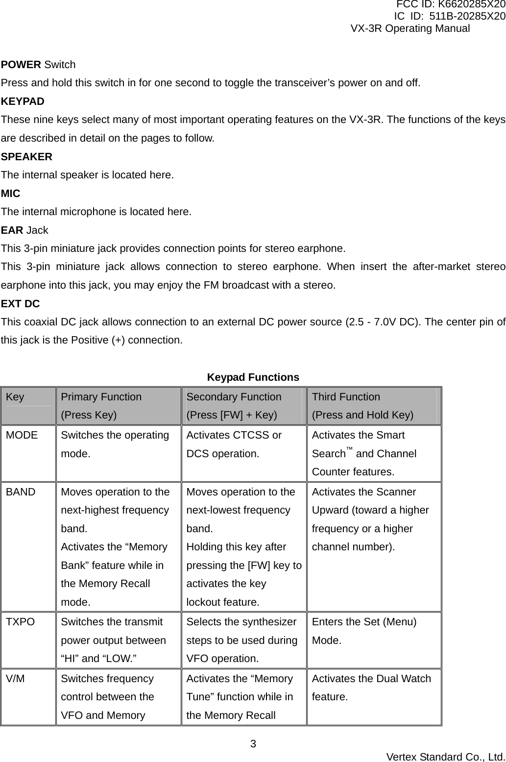 FCC ID: K6620285X20 IC ID: 511B-20285X20     VX-3R Operating Manual POWER Switch Press and hold this switch in for one second to toggle the transceiver’s power on and off. KEYPAD These nine keys select many of most important operating features on the VX-3R. The functions of the keys are described in detail on the pages to follow. SPEAKER The internal speaker is located here. MIC The internal microphone is located here. EAR Jack This 3-pin miniature jack provides connection points for stereo earphone. This 3-pin miniature jack allows connection to stereo earphone. When insert the after-market stereo earphone into this jack, you may enjoy the FM broadcast with a stereo. EXT DC This coaxial DC jack allows connection to an external DC power source (2.5 - 7.0V DC). The center pin of this jack is the Positive (+) connection.  Keypad Functions Key  Primary Function (Press Key) Secondary Function (Press [FW] + Key) Third Function (Press and Hold Key) MODE  Switches the operating mode. Activates CTCSS or DCS operation. Activates the Smart Search™ and Channel Counter features. BAND  Moves operation to the next-highest frequency band. Activates the “Memory Bank” feature while in the Memory Recall mode. Moves operation to the next-lowest frequency band. Holding this key after pressing the [FW] key to activates the key lockout feature. Activates the Scanner Upward (toward a higher frequency or a higher channel number). TXPO  Switches the transmit power output between “HI” and “LOW.” Selects the synthesizer steps to be used during VFO operation. Enters the Set (Menu) Mode. V/M Switches frequency control between the VFO and Memory Activates the “Memory Tune” function while in the Memory Recall Activates the Dual Watch feature.  Vertex Standard Co., Ltd. 3
