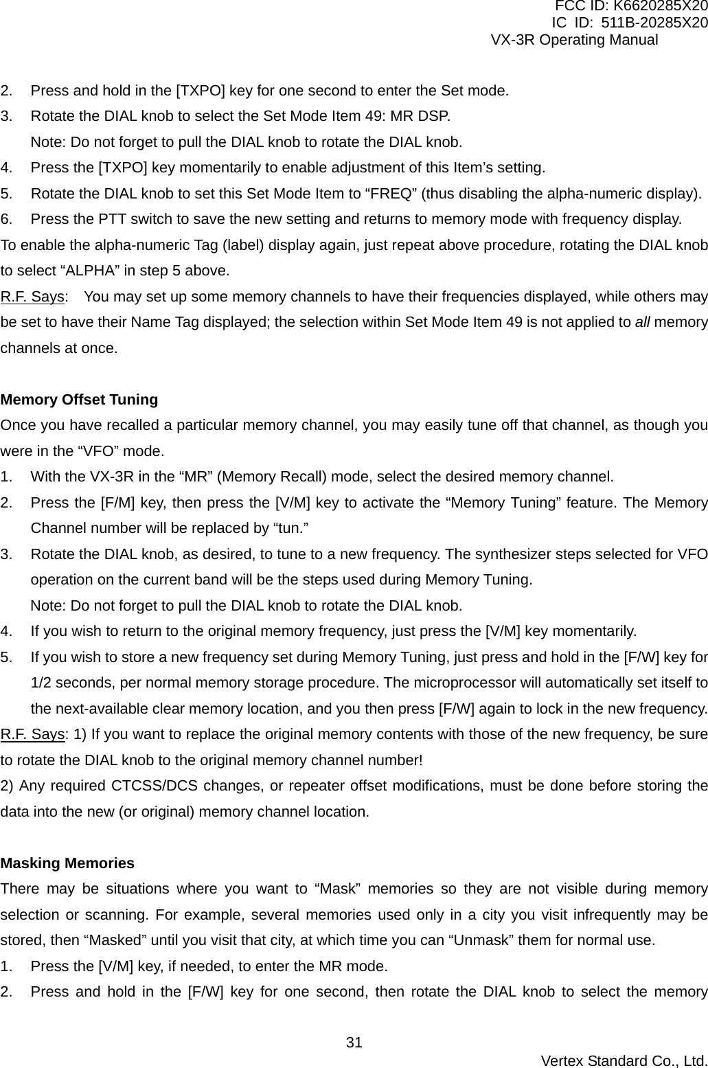 FCC ID: K6620285X20 IC ID: 511B-20285X20     VX-3R Operating Manual 2.  Press and hold in the [TXPO] key for one second to enter the Set mode. 3.  Rotate the DIAL knob to select the Set Mode Item 49: MR DSP. Note: Do not forget to pull the DIAL knob to rotate the DIAL knob. 4.  Press the [TXPO] key momentarily to enable adjustment of this Item’s setting. 5.  Rotate the DIAL knob to set this Set Mode Item to “FREQ” (thus disabling the alpha-numeric display). 6.  Press the PTT switch to save the new setting and returns to memory mode with frequency display. To enable the alpha-numeric Tag (label) display again, just repeat above procedure, rotating the DIAL knob to select “ALPHA” in step 5 above. R.F. Says:    You may set up some memory channels to have their frequencies displayed, while others may be set to have their Name Tag displayed; the selection within Set Mode Item 49 is not applied to all memory channels at once.  Memory Offset Tuning Once you have recalled a particular memory channel, you may easily tune off that channel, as though you were in the “VFO” mode. 1.  With the VX-3R in the “MR” (Memory Recall) mode, select the desired memory channel. 2.  Press the [F/M] key, then press the [V/M] key to activate the “Memory Tuning” feature. The Memory Channel number will be replaced by “tun.” 3.  Rotate the DIAL knob, as desired, to tune to a new frequency. The synthesizer steps selected for VFO operation on the current band will be the steps used during Memory Tuning. Note: Do not forget to pull the DIAL knob to rotate the DIAL knob. 4.  If you wish to return to the original memory frequency, just press the [V/M] key momentarily. 5.  If you wish to store a new frequency set during Memory Tuning, just press and hold in the [F/W] key for 1/2 seconds, per normal memory storage procedure. The microprocessor will automatically set itself to the next-available clear memory location, and you then press [F/W] again to lock in the new frequency. R.F. Says: 1) If you want to replace the original memory contents with those of the new frequency, be sure to rotate the DIAL knob to the original memory channel number! 2) Any required CTCSS/DCS changes, or repeater offset modifications, must be done before storing the data into the new (or original) memory channel location.  Masking Memories There may be situations where you want to “Mask” memories so they are not visible during memory selection or scanning. For example, several memories used only in a city you visit infrequently may be stored, then “Masked” until you visit that city, at which time you can “Unmask” them for normal use. 1.  Press the [V/M] key, if needed, to enter the MR mode. 2.  Press and hold in the [F/W] key for one second, then rotate the DIAL knob to select the memory  Vertex Standard Co., Ltd. 31