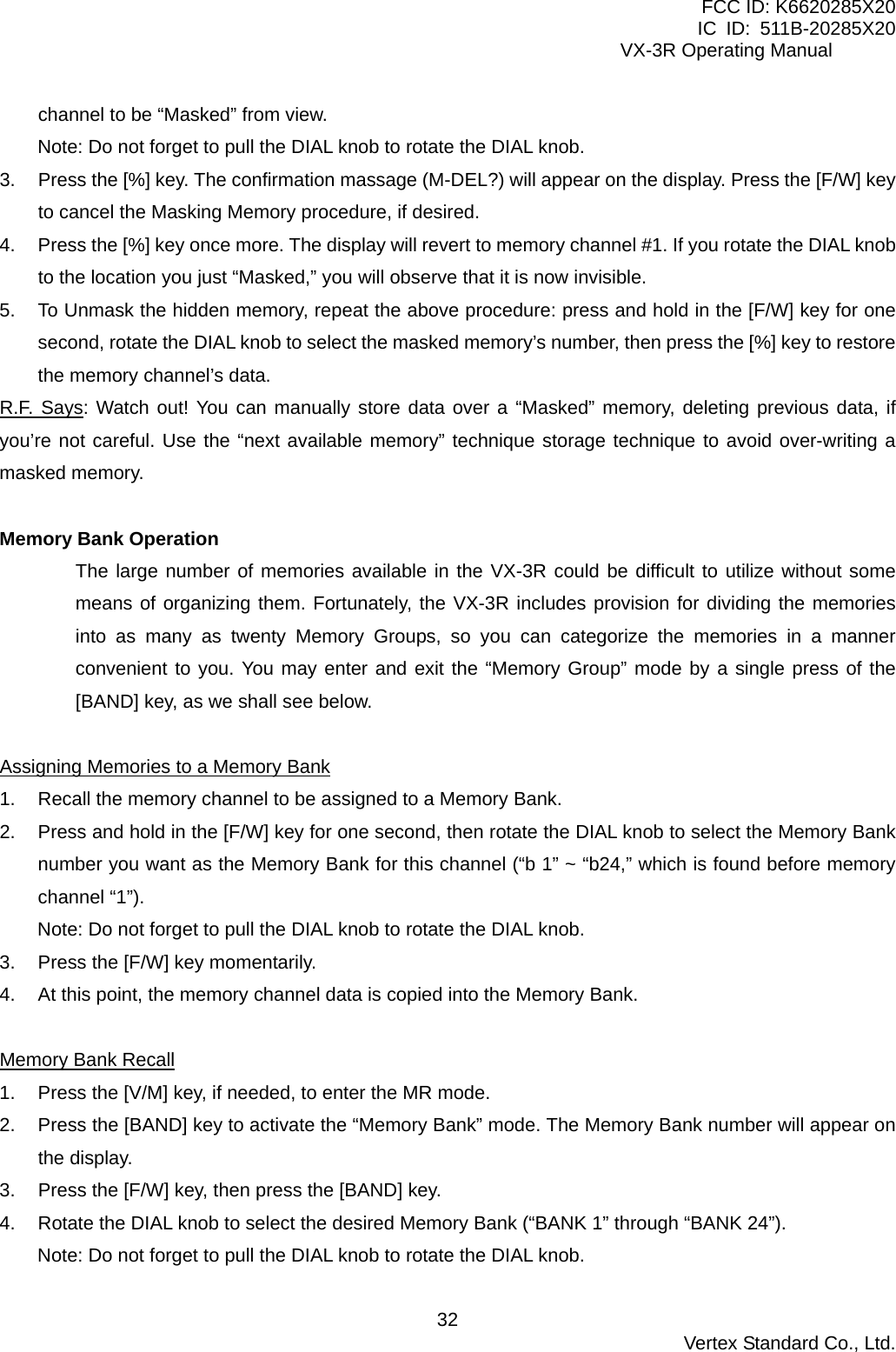 FCC ID: K6620285X20 IC ID: 511B-20285X20     VX-3R Operating Manual channel to be “Masked” from view. Note: Do not forget to pull the DIAL knob to rotate the DIAL knob. 3.  Press the [%] key. The confirmation massage (M-DEL?) will appear on the display. Press the [F/W] key to cancel the Masking Memory procedure, if desired. 4.  Press the [%] key once more. The display will revert to memory channel #1. If you rotate the DIAL knob to the location you just “Masked,” you will observe that it is now invisible. 5.  To Unmask the hidden memory, repeat the above procedure: press and hold in the [F/W] key for one second, rotate the DIAL knob to select the masked memory’s number, then press the [%] key to restore the memory channel’s data. R.F. Says: Watch out! You can manually store data over a “Masked” memory, deleting previous data, if you’re not careful. Use the “next available memory” technique storage technique to avoid over-writing a masked memory.  Memory Bank Operation The large number of memories available in the VX-3R could be difficult to utilize without some means of organizing them. Fortunately, the VX-3R includes provision for dividing the memories into as many as twenty Memory Groups, so you can categorize the memories in a manner convenient to you. You may enter and exit the “Memory Group” mode by a single press of the [BAND] key, as we shall see below.  Assigning Memories to a Memory Bank 1.  Recall the memory channel to be assigned to a Memory Bank. 2.  Press and hold in the [F/W] key for one second, then rotate the DIAL knob to select the Memory Bank number you want as the Memory Bank for this channel (“b 1” ~ “b24,” which is found before memory channel “1”). Note: Do not forget to pull the DIAL knob to rotate the DIAL knob. 3.  Press the [F/W] key momentarily. 4.  At this point, the memory channel data is copied into the Memory Bank.  Memory Bank Recall 1.  Press the [V/M] key, if needed, to enter the MR mode. 2.  Press the [BAND] key to activate the “Memory Bank” mode. The Memory Bank number will appear on the display. 3.  Press the [F/W] key, then press the [BAND] key.   4.  Rotate the DIAL knob to select the desired Memory Bank (“BANK 1” through “BANK 24”). Note: Do not forget to pull the DIAL knob to rotate the DIAL knob.  Vertex Standard Co., Ltd. 32