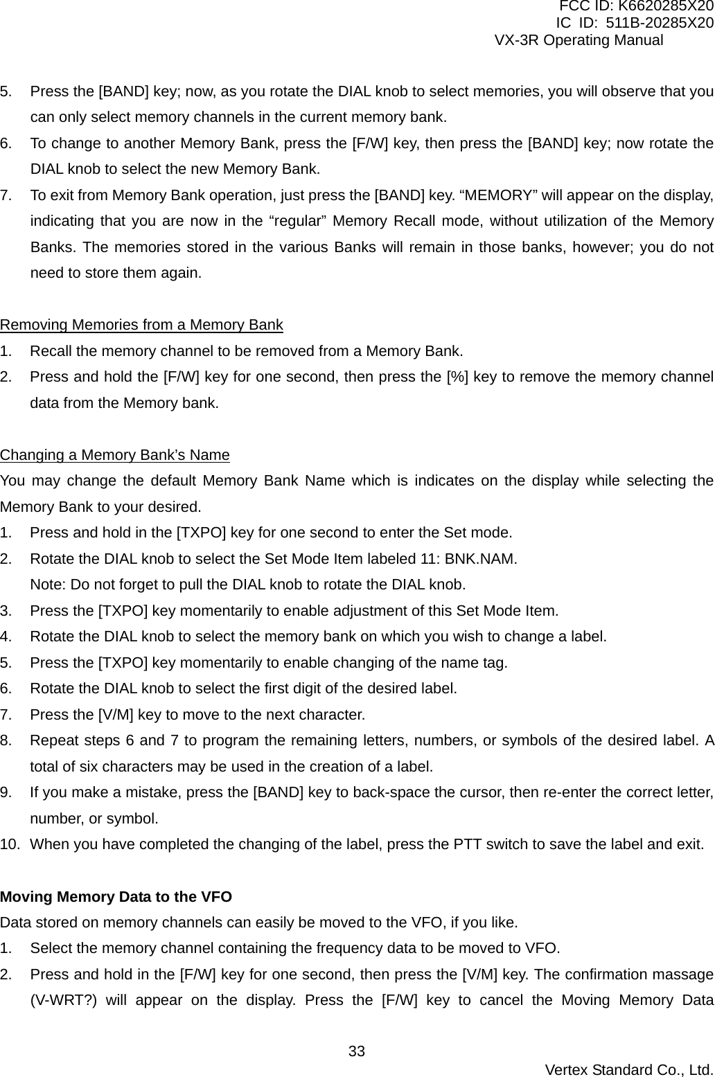 FCC ID: K6620285X20 IC ID: 511B-20285X20     VX-3R Operating Manual 5.  Press the [BAND] key; now, as you rotate the DIAL knob to select memories, you will observe that you can only select memory channels in the current memory bank. 6.  To change to another Memory Bank, press the [F/W] key, then press the [BAND] key; now rotate the DIAL knob to select the new Memory Bank. 7.  To exit from Memory Bank operation, just press the [BAND] key. “MEMORY” will appear on the display, indicating that you are now in the “regular” Memory Recall mode, without utilization of the Memory Banks. The memories stored in the various Banks will remain in those banks, however; you do not need to store them again.  Removing Memories from a Memory Bank 1.  Recall the memory channel to be removed from a Memory Bank. 2.  Press and hold the [F/W] key for one second, then press the [%] key to remove the memory channel data from the Memory bank.  Changing a Memory Bank’s Name You may change the default Memory Bank Name which is indicates on the display while selecting the Memory Bank to your desired. 1.  Press and hold in the [TXPO] key for one second to enter the Set mode. 2.  Rotate the DIAL knob to select the Set Mode Item labeled 11: BNK.NAM. Note: Do not forget to pull the DIAL knob to rotate the DIAL knob. 3.  Press the [TXPO] key momentarily to enable adjustment of this Set Mode Item. 4.  Rotate the DIAL knob to select the memory bank on which you wish to change a label. 5.  Press the [TXPO] key momentarily to enable changing of the name tag. 6.  Rotate the DIAL knob to select the first digit of the desired label. 7.  Press the [V/M] key to move to the next character. 8.  Repeat steps 6 and 7 to program the remaining letters, numbers, or symbols of the desired label. A total of six characters may be used in the creation of a label. 9.  If you make a mistake, press the [BAND] key to back-space the cursor, then re-enter the correct letter, number, or symbol. 10.  When you have completed the changing of the label, press the PTT switch to save the label and exit.  Moving Memory Data to the VFO Data stored on memory channels can easily be moved to the VFO, if you like. 1.  Select the memory channel containing the frequency data to be moved to VFO. 2.  Press and hold in the [F/W] key for one second, then press the [V/M] key. The confirmation massage (V-WRT?) will appear on the display. Press the [F/W] key to cancel the Moving Memory Data  Vertex Standard Co., Ltd. 33