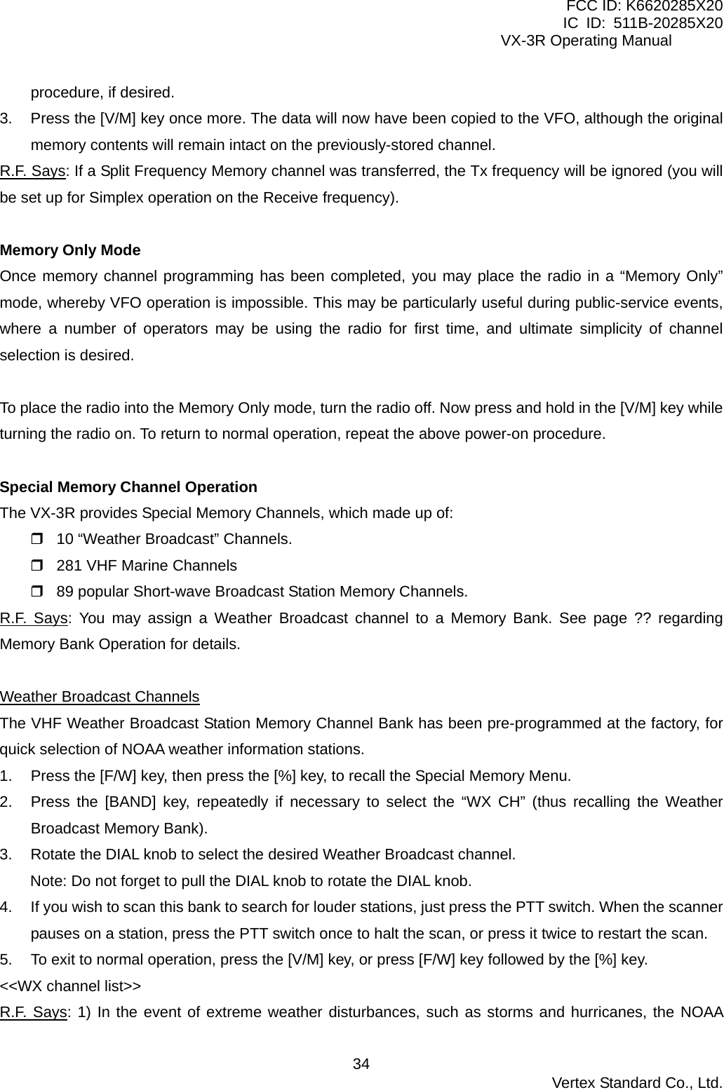 FCC ID: K6620285X20 IC ID: 511B-20285X20     VX-3R Operating Manual procedure, if desired. 3.  Press the [V/M] key once more. The data will now have been copied to the VFO, although the original memory contents will remain intact on the previously-stored channel. R.F. Says: If a Split Frequency Memory channel was transferred, the Tx frequency will be ignored (you will be set up for Simplex operation on the Receive frequency).  Memory Only Mode Once memory channel programming has been completed, you may place the radio in a “Memory Only” mode, whereby VFO operation is impossible. This may be particularly useful during public-service events, where a number of operators may be using the radio for first time, and ultimate simplicity of channel selection is desired.  To place the radio into the Memory Only mode, turn the radio off. Now press and hold in the [V/M] key while turning the radio on. To return to normal operation, repeat the above power-on procedure.  Special Memory Channel Operation The VX-3R provides Special Memory Channels, which made up of:  10 “Weather Broadcast” Channels.  281 VHF Marine Channels  89 popular Short-wave Broadcast Station Memory Channels. R.F. Says: You may assign a Weather Broadcast channel to a Memory Bank. See page ?? regarding Memory Bank Operation for details.  Weather Broadcast Channels The VHF Weather Broadcast Station Memory Channel Bank has been pre-programmed at the factory, for quick selection of NOAA weather information stations. 1.  Press the [F/W] key, then press the [%] key, to recall the Special Memory Menu. 2.  Press the [BAND] key, repeatedly if necessary to select the “WX CH” (thus recalling the Weather Broadcast Memory Bank). 3.  Rotate the DIAL knob to select the desired Weather Broadcast channel. Note: Do not forget to pull the DIAL knob to rotate the DIAL knob. 4.  If you wish to scan this bank to search for louder stations, just press the PTT switch. When the scanner pauses on a station, press the PTT switch once to halt the scan, or press it twice to restart the scan. 5.  To exit to normal operation, press the [V/M] key, or press [F/W] key followed by the [%] key. &lt;&lt;WX channel list&gt;&gt; R.F. Says: 1) In the event of extreme weather disturbances, such as storms and hurricanes, the NOAA  Vertex Standard Co., Ltd. 34