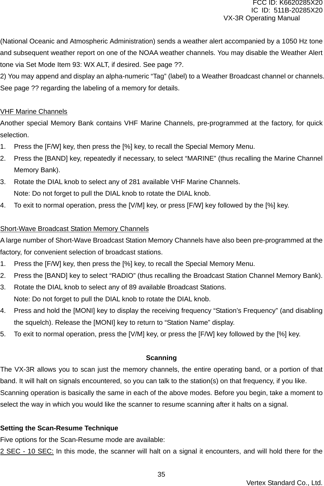 FCC ID: K6620285X20 IC ID: 511B-20285X20     VX-3R Operating Manual (National Oceanic and Atmospheric Administration) sends a weather alert accompanied by a 1050 Hz tone and subsequent weather report on one of the NOAA weather channels. You may disable the Weather Alert tone via Set Mode Item 93: WX ALT, if desired. See page ??. 2) You may append and display an alpha-numeric “Tag” (label) to a Weather Broadcast channel or channels. See page ?? regarding the labeling of a memory for details.  VHF Marine Channels Another special Memory Bank contains VHF Marine Channels, pre-programmed at the factory, for quick selection. 1.  Press the [F/W] key, then press the [%] key, to recall the Special Memory Menu. 2.  Press the [BAND] key, repeatedly if necessary, to select “MARINE” (thus recalling the Marine Channel Memory Bank). 3.  Rotate the DIAL knob to select any of 281 available VHF Marine Channels. Note: Do not forget to pull the DIAL knob to rotate the DIAL knob. 4.  To exit to normal operation, press the [V/M] key, or press [F/W] key followed by the [%] key.  Short-Wave Broadcast Station Memory Channels A large number of Short-Wave Broadcast Station Memory Channels have also been pre-programmed at the factory, for convenient selection of broadcast stations. 1.  Press the [F/W] key, then press the [%] key, to recall the Special Memory Menu. 2.  Press the [BAND] key to select “RADIO” (thus recalling the Broadcast Station Channel Memory Bank). 3.  Rotate the DIAL knob to select any of 89 available Broadcast Stations. Note: Do not forget to pull the DIAL knob to rotate the DIAL knob. 4.  Press and hold the [MONI] key to display the receiving frequency “Station’s Frequency” (and disabling the squelch). Release the [MONI] key to return to “Station Name” display. 5.  To exit to normal operation, press the [V/M] key, or press the [F/W] key followed by the [%] key.  Scanning The VX-3R allows you to scan just the memory channels, the entire operating band, or a portion of that band. It will halt on signals encountered, so you can talk to the station(s) on that frequency, if you like. Scanning operation is basically the same in each of the above modes. Before you begin, take a moment to select the way in which you would like the scanner to resume scanning after it halts on a signal.  Setting the Scan-Resume Technique Five options for the Scan-Resume mode are available: 2 SEC - 10 SEC: In this mode, the scanner will halt on a signal it encounters, and will hold there for the  Vertex Standard Co., Ltd. 35