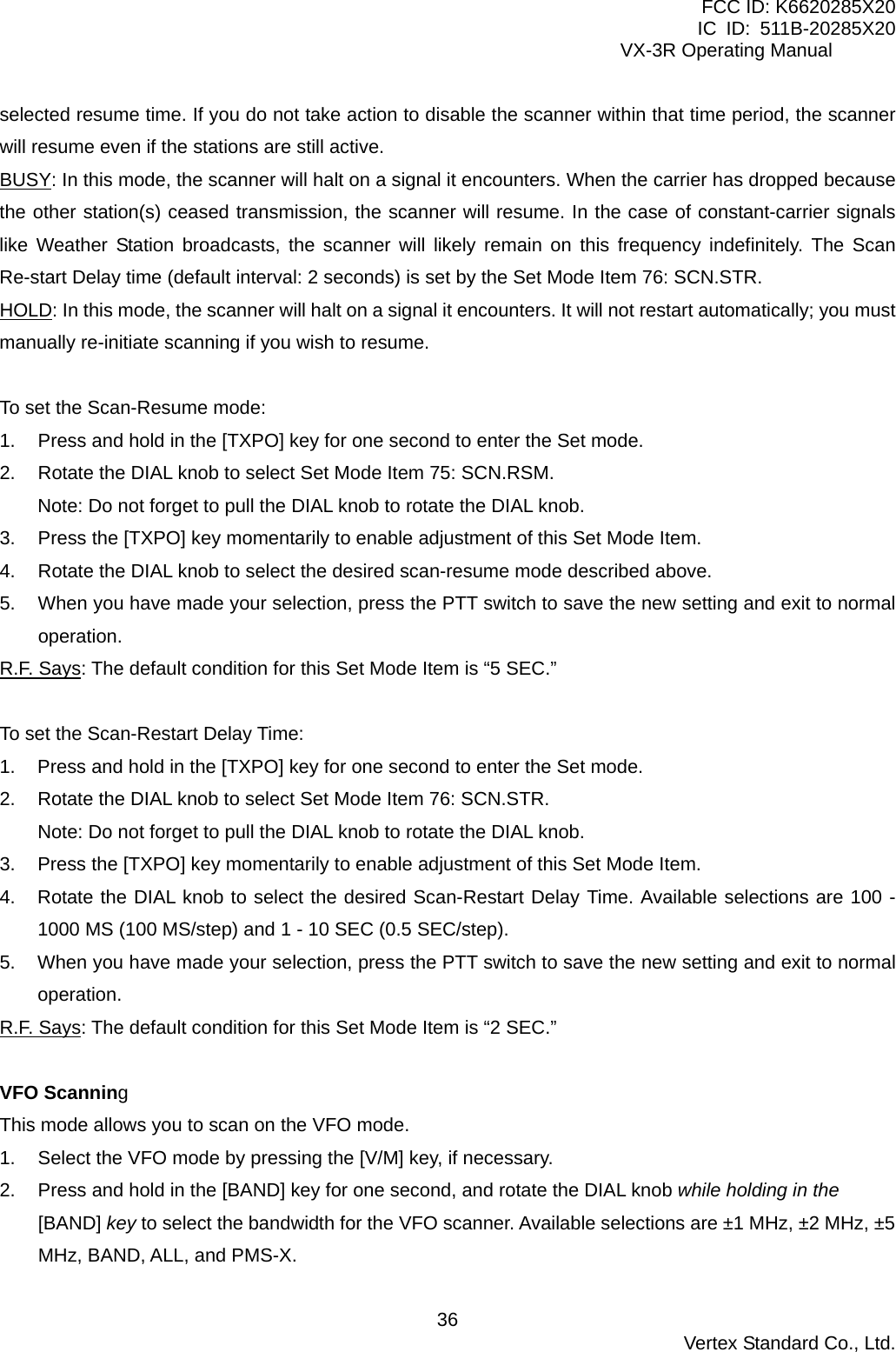 FCC ID: K6620285X20 IC ID: 511B-20285X20     VX-3R Operating Manual selected resume time. If you do not take action to disable the scanner within that time period, the scanner will resume even if the stations are still active. BUSY: In this mode, the scanner will halt on a signal it encounters. When the carrier has dropped because the other station(s) ceased transmission, the scanner will resume. In the case of constant-carrier signals like Weather Station broadcasts, the scanner will likely remain on this frequency indefinitely. The Scan Re-start Delay time (default interval: 2 seconds) is set by the Set Mode Item 76: SCN.STR. HOLD: In this mode, the scanner will halt on a signal it encounters. It will not restart automatically; you must manually re-initiate scanning if you wish to resume.  To set the Scan-Resume mode: 1.  Press and hold in the [TXPO] key for one second to enter the Set mode. 2.  Rotate the DIAL knob to select Set Mode Item 75: SCN.RSM. Note: Do not forget to pull the DIAL knob to rotate the DIAL knob. 3.  Press the [TXPO] key momentarily to enable adjustment of this Set Mode Item. 4.  Rotate the DIAL knob to select the desired scan-resume mode described above. 5.  When you have made your selection, press the PTT switch to save the new setting and exit to normal operation. R.F. Says: The default condition for this Set Mode Item is “5 SEC.”  To set the Scan-Restart Delay Time: 1.  Press and hold in the [TXPO] key for one second to enter the Set mode. 2.  Rotate the DIAL knob to select Set Mode Item 76: SCN.STR. Note: Do not forget to pull the DIAL knob to rotate the DIAL knob. 3.  Press the [TXPO] key momentarily to enable adjustment of this Set Mode Item. 4.  Rotate the DIAL knob to select the desired Scan-Restart Delay Time. Available selections are 100 - 1000 MS (100 MS/step) and 1 - 10 SEC (0.5 SEC/step). 5.  When you have made your selection, press the PTT switch to save the new setting and exit to normal operation. R.F. Says: The default condition for this Set Mode Item is “2 SEC.”  VFO Scanning This mode allows you to scan on the VFO mode. 1.  Select the VFO mode by pressing the [V/M] key, if necessary. 2.  Press and hold in the [BAND] key for one second, and rotate the DIAL knob while holding in the [BAND] key to select the bandwidth for the VFO scanner. Available selections are ±1 MHz, ±2 MHz, ±5 MHz, BAND, ALL, and PMS-X.  Vertex Standard Co., Ltd. 36