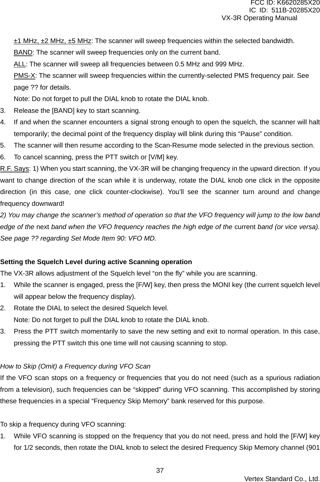 FCC ID: K6620285X20 IC ID: 511B-20285X20     VX-3R Operating Manual ±1 MHz, ±2 MHz, ±5 MHz: The scanner will sweep frequencies within the selected bandwidth. BAND: The scanner will sweep frequencies only on the current band. ALL: The scanner will sweep all frequencies between 0.5 MHz and 999 MHz. PMS-X: The scanner will sweep frequencies within the currently-selected PMS frequency pair. See page ?? for details. Note: Do not forget to pull the DIAL knob to rotate the DIAL knob. 3.  Release the [BAND] key to start scanning. 4.  If and when the scanner encounters a signal strong enough to open the squelch, the scanner will halt temporarily; the decimal point of the frequency display will blink during this “Pause” condition. 5.  The scanner will then resume according to the Scan-Resume mode selected in the previous section. 6.  To cancel scanning, press the PTT switch or [V/M] key. R.F. Says: 1) When you start scanning, the VX-3R will be changing frequency in the upward direction. If you want to change direction of the scan while it is underway, rotate the DIAL knob one click in the opposite direction (in this case, one click counter-clockwise). You’ll see the scanner turn around and change frequency downward! 2) You may change the scanner’s method of operation so that the VFO frequency will jump to the low band edge of the next band when the VFO frequency reaches the high edge of the current band (or vice versa). See page ?? regarding Set Mode Item 90: VFO MD.  Setting the Squelch Level during active Scanning operation The VX-3R allows adjustment of the Squelch level “on the fly” while you are scanning. 1.  While the scanner is engaged, press the [F/W] key, then press the MONI key (the current squelch level will appear below the frequency display). 2.  Rotate the DIAL to select the desired Squelch level. Note: Do not forget to pull the DIAL knob to rotate the DIAL knob. 3.  Press the PTT switch momentarily to save the new setting and exit to normal operation. In this case, pressing the PTT switch this one time will not causing scanning to stop.  How to Skip (Omit) a Frequency during VFO Scan If the VFO scan stops on a frequency or frequencies that you do not need (such as a spurious radiation from a television), such frequencies can be “skipped” during VFO scanning. This accomplished by storing these frequencies in a special “Frequency Skip Memory” bank reserved for this purpose.  To skip a frequency during VFO scanning: 1.  While VFO scanning is stopped on the frequency that you do not need, press and hold the [F/W] key for 1/2 seconds, then rotate the DIAL knob to select the desired Frequency Skip Memory channel (901  Vertex Standard Co., Ltd. 37