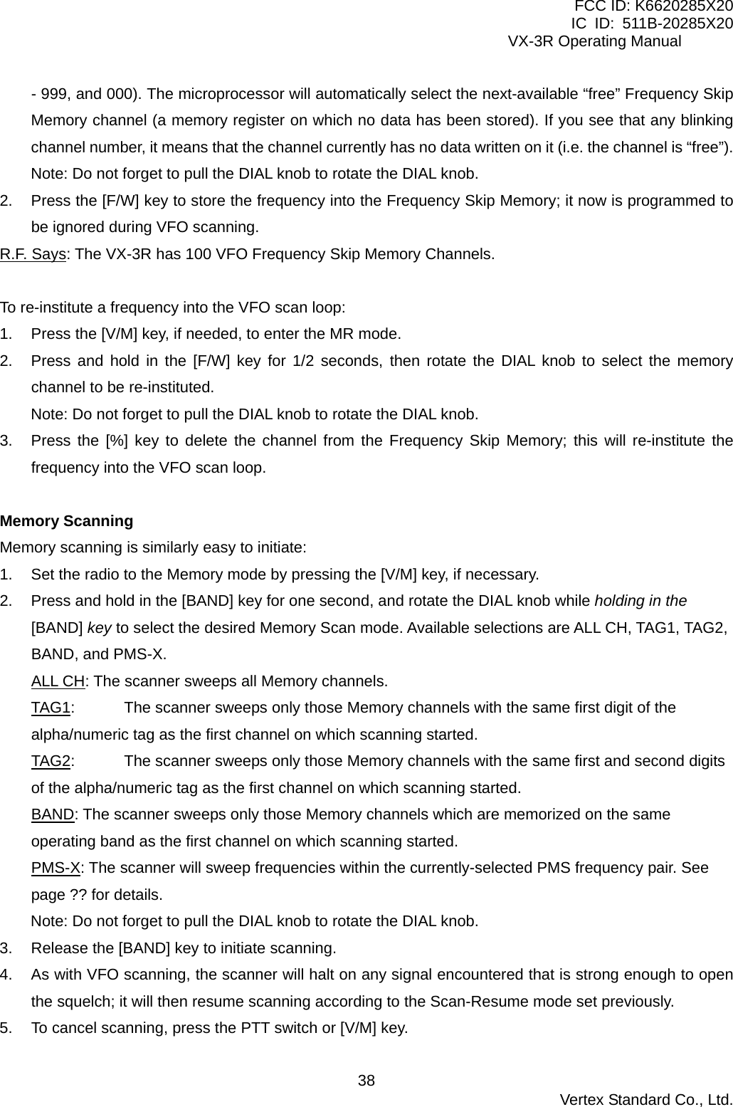 FCC ID: K6620285X20 IC ID: 511B-20285X20     VX-3R Operating Manual - 999, and 000). The microprocessor will automatically select the next-available “free” Frequency Skip Memory channel (a memory register on which no data has been stored). If you see that any blinking channel number, it means that the channel currently has no data written on it (i.e. the channel is “free”). Note: Do not forget to pull the DIAL knob to rotate the DIAL knob. 2.  Press the [F/W] key to store the frequency into the Frequency Skip Memory; it now is programmed to be ignored during VFO scanning. R.F. Says: The VX-3R has 100 VFO Frequency Skip Memory Channels.  To re-institute a frequency into the VFO scan loop: 1.  Press the [V/M] key, if needed, to enter the MR mode. 2.  Press and hold in the [F/W] key for 1/2 seconds, then rotate the DIAL knob to select the memory channel to be re-instituted. Note: Do not forget to pull the DIAL knob to rotate the DIAL knob. 3.  Press the [%] key to delete the channel from the Frequency Skip Memory; this will re-institute the frequency into the VFO scan loop.  Memory Scanning Memory scanning is similarly easy to initiate: 1.  Set the radio to the Memory mode by pressing the [V/M] key, if necessary. 2.  Press and hold in the [BAND] key for one second, and rotate the DIAL knob while holding in the [BAND] key to select the desired Memory Scan mode. Available selections are ALL CH, TAG1, TAG2, BAND, and PMS-X. ALL CH: The scanner sweeps all Memory channels. TAG1:  The scanner sweeps only those Memory channels with the same first digit of the alpha/numeric tag as the first channel on which scanning started. TAG2:  The scanner sweeps only those Memory channels with the same first and second digits of the alpha/numeric tag as the first channel on which scanning started. BAND: The scanner sweeps only those Memory channels which are memorized on the same operating band as the first channel on which scanning started. PMS-X: The scanner will sweep frequencies within the currently-selected PMS frequency pair. See page ?? for details. Note: Do not forget to pull the DIAL knob to rotate the DIAL knob. 3.  Release the [BAND] key to initiate scanning. 4.  As with VFO scanning, the scanner will halt on any signal encountered that is strong enough to open the squelch; it will then resume scanning according to the Scan-Resume mode set previously. 5.  To cancel scanning, press the PTT switch or [V/M] key.  Vertex Standard Co., Ltd. 38