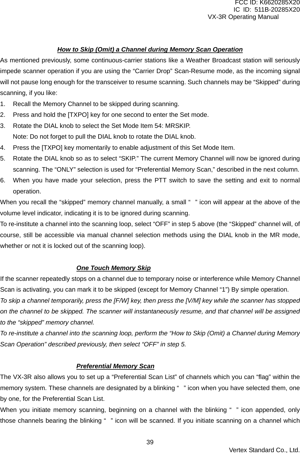 FCC ID: K6620285X20 IC ID: 511B-20285X20     VX-3R Operating Manual  How to Skip (Omit) a Channel during Memory Scan Operation As mentioned previously, some continuous-carrier stations like a Weather Broadcast station will seriously impede scanner operation if you are using the “Carrier Drop” Scan-Resume mode, as the incoming signal will not pause long enough for the transceiver to resume scanning. Such channels may be “Skipped” during scanning, if you like: 1.  Recall the Memory Channel to be skipped during scanning. 2.  Press and hold the [TXPO] key for one second to enter the Set mode. 3.  Rotate the DIAL knob to select the Set Mode Item 54: MRSKIP. Note: Do not forget to pull the DIAL knob to rotate the DIAL knob. 4.  Press the [TXPO] key momentarily to enable adjustment of this Set Mode Item. 5.  Rotate the DIAL knob so as to select “SKIP.” The current Memory Channel will now be ignored during scanning. The “ONLY” selection is used for “Preferential Memory Scan,” described in the next column. 6.  When you have made your selection, press the PTT switch to save the setting and exit to normal operation. When you recall the “skipped” memory channel manually, a small “” icon will appear at the above of the volume level indicator, indicating it is to be ignored during scanning. To re-institute a channel into the scanning loop, select “OFF” in step 5 above (the “Skipped” channel will, of course, still be accessible via manual channel selection methods using the DIAL knob in the MR mode, whether or not it is locked out of the scanning loop).  One Touch Memory Skip If the scanner repeatedly stops on a channel due to temporary noise or interference while Memory Channel Scan is activating, you can mark it to be skipped (except for Memory Channel “1”) By simple operation. To skip a channel temporarily, press the [F/W] key, then press the [V/M] key while the scanner has stopped on the channel to be skipped. The scanner will instantaneously resume, and that channel will be assigned to the “skipped” memory channel. To re-institute a channel into the scanning loop, perform the “How to Skip (Omit) a Channel during Memory Scan Operation” described previously, then select “OFF” in step 5.  Preferential Memory Scan The VX-3R also allows you to set up a “Preferential Scan List” of channels which you can “flag” within the memory system. These channels are designated by a blinking “” icon when you have selected them, one by one, for the Preferential Scan List. When you initiate memory scanning, beginning on a channel with the blinking “” icon appended, only those channels bearing the blinking “” icon will be scanned. If you initiate scanning on a channel which  Vertex Standard Co., Ltd. 39