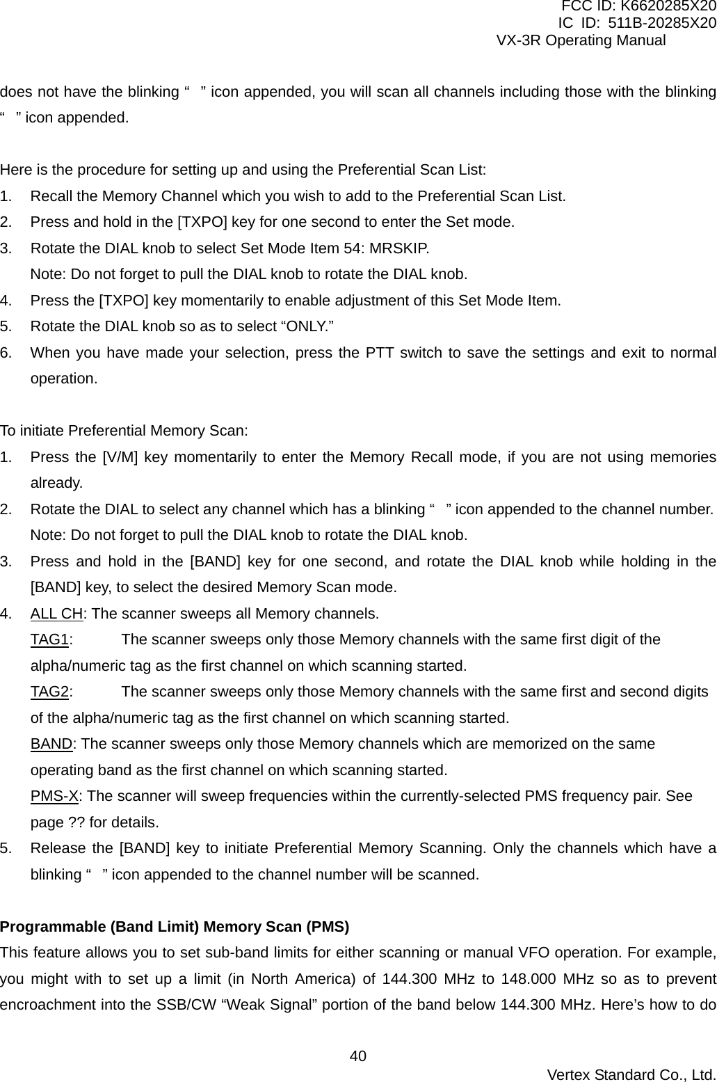 FCC ID: K6620285X20 IC ID: 511B-20285X20     VX-3R Operating Manual does not have the blinking “” icon appended, you will scan all channels including those with the blinking “” icon appended.  Here is the procedure for setting up and using the Preferential Scan List: 1.  Recall the Memory Channel which you wish to add to the Preferential Scan List. 2.  Press and hold in the [TXPO] key for one second to enter the Set mode. 3.  Rotate the DIAL knob to select Set Mode Item 54: MRSKIP. Note: Do not forget to pull the DIAL knob to rotate the DIAL knob. 4.  Press the [TXPO] key momentarily to enable adjustment of this Set Mode Item. 5.  Rotate the DIAL knob so as to select “ONLY.” 6.  When you have made your selection, press the PTT switch to save the settings and exit to normal operation.  To initiate Preferential Memory Scan: 1.  Press the [V/M] key momentarily to enter the Memory Recall mode, if you are not using memories already. 2.  Rotate the DIAL to select any channel which has a blinking “” icon appended to the channel number. Note: Do not forget to pull the DIAL knob to rotate the DIAL knob. 3.  Press and hold in the [BAND] key for one second, and rotate the DIAL knob while holding in the [BAND] key, to select the desired Memory Scan mode. 4. ALL CH: The scanner sweeps all Memory channels. TAG1:  The scanner sweeps only those Memory channels with the same first digit of the alpha/numeric tag as the first channel on which scanning started. TAG2:  The scanner sweeps only those Memory channels with the same first and second digits of the alpha/numeric tag as the first channel on which scanning started. BAND: The scanner sweeps only those Memory channels which are memorized on the same operating band as the first channel on which scanning started. PMS-X: The scanner will sweep frequencies within the currently-selected PMS frequency pair. See page ?? for details. 5.  Release the [BAND] key to initiate Preferential Memory Scanning. Only the channels which have a blinking “” icon appended to the channel number will be scanned.  Programmable (Band Limit) Memory Scan (PMS) This feature allows you to set sub-band limits for either scanning or manual VFO operation. For example, you might with to set up a limit (in North America) of 144.300 MHz to 148.000 MHz so as to prevent encroachment into the SSB/CW “Weak Signal” portion of the band below 144.300 MHz. Here’s how to do  Vertex Standard Co., Ltd. 40