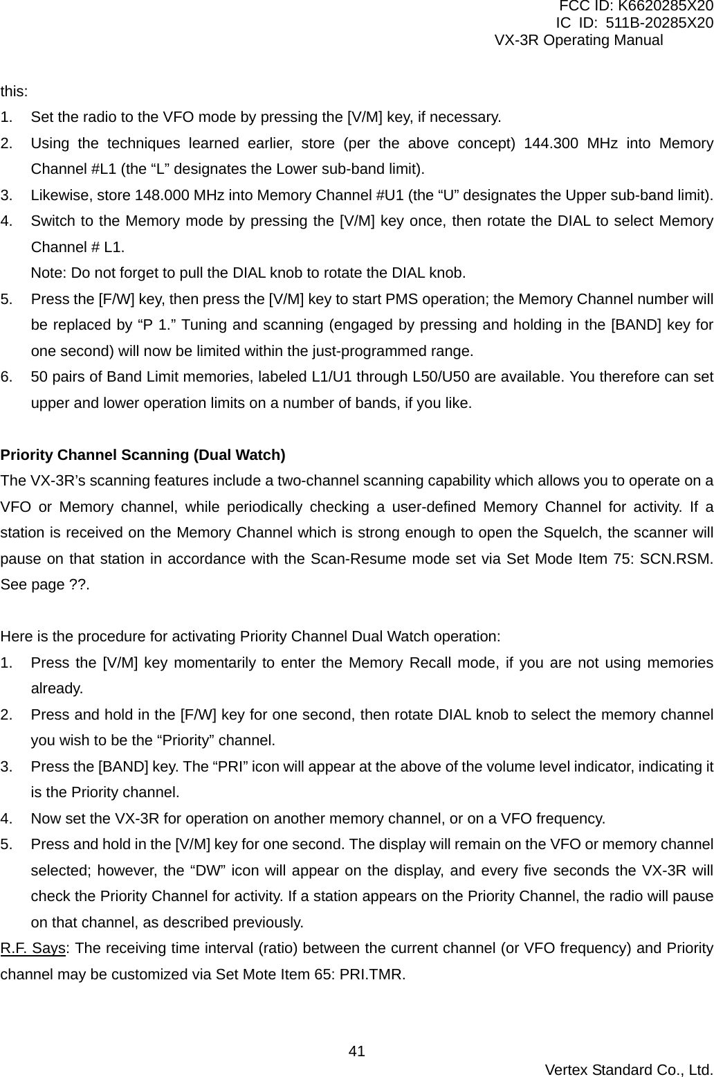 FCC ID: K6620285X20 IC ID: 511B-20285X20     VX-3R Operating Manual this: 1.  Set the radio to the VFO mode by pressing the [V/M] key, if necessary. 2.  Using the techniques learned earlier, store (per the above concept) 144.300 MHz into Memory Channel #L1 (the “L” designates the Lower sub-band limit). 3.  Likewise, store 148.000 MHz into Memory Channel #U1 (the “U” designates the Upper sub-band limit). 4.  Switch to the Memory mode by pressing the [V/M] key once, then rotate the DIAL to select Memory Channel # L1. Note: Do not forget to pull the DIAL knob to rotate the DIAL knob. 5.  Press the [F/W] key, then press the [V/M] key to start PMS operation; the Memory Channel number will be replaced by “P 1.” Tuning and scanning (engaged by pressing and holding in the [BAND] key for one second) will now be limited within the just-programmed range. 6.  50 pairs of Band Limit memories, labeled L1/U1 through L50/U50 are available. You therefore can set upper and lower operation limits on a number of bands, if you like.  Priority Channel Scanning (Dual Watch) The VX-3R’s scanning features include a two-channel scanning capability which allows you to operate on a VFO or Memory channel, while periodically checking a user-defined Memory Channel for activity. If a station is received on the Memory Channel which is strong enough to open the Squelch, the scanner will pause on that station in accordance with the Scan-Resume mode set via Set Mode Item 75: SCN.RSM. See page ??.  Here is the procedure for activating Priority Channel Dual Watch operation: 1.  Press the [V/M] key momentarily to enter the Memory Recall mode, if you are not using memories already. 2.  Press and hold in the [F/W] key for one second, then rotate DIAL knob to select the memory channel you wish to be the “Priority” channel. 3.  Press the [BAND] key. The “PRI” icon will appear at the above of the volume level indicator, indicating it is the Priority channel. 4.  Now set the VX-3R for operation on another memory channel, or on a VFO frequency. 5.  Press and hold in the [V/M] key for one second. The display will remain on the VFO or memory channel selected; however, the “DW” icon will appear on the display, and every five seconds the VX-3R will check the Priority Channel for activity. If a station appears on the Priority Channel, the radio will pause on that channel, as described previously. R.F. Says: The receiving time interval (ratio) between the current channel (or VFO frequency) and Priority channel may be customized via Set Mote Item 65: PRI.TMR.   Vertex Standard Co., Ltd. 41