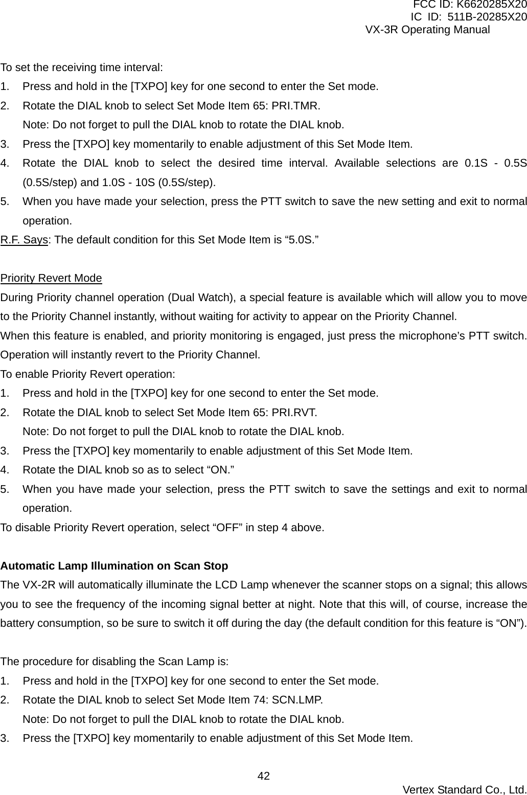 FCC ID: K6620285X20 IC ID: 511B-20285X20     VX-3R Operating Manual To set the receiving time interval: 1.  Press and hold in the [TXPO] key for one second to enter the Set mode. 2.  Rotate the DIAL knob to select Set Mode Item 65: PRI.TMR. Note: Do not forget to pull the DIAL knob to rotate the DIAL knob. 3.  Press the [TXPO] key momentarily to enable adjustment of this Set Mode Item. 4.  Rotate the DIAL knob to select the desired time interval. Available selections are 0.1S - 0.5S (0.5S/step) and 1.0S - 10S (0.5S/step). 5.  When you have made your selection, press the PTT switch to save the new setting and exit to normal operation. R.F. Says: The default condition for this Set Mode Item is “5.0S.”  Priority Revert Mode During Priority channel operation (Dual Watch), a special feature is available which will allow you to move to the Priority Channel instantly, without waiting for activity to appear on the Priority Channel. When this feature is enabled, and priority monitoring is engaged, just press the microphone’s PTT switch. Operation will instantly revert to the Priority Channel. To enable Priority Revert operation: 1.  Press and hold in the [TXPO] key for one second to enter the Set mode. 2.  Rotate the DIAL knob to select Set Mode Item 65: PRI.RVT. Note: Do not forget to pull the DIAL knob to rotate the DIAL knob. 3.  Press the [TXPO] key momentarily to enable adjustment of this Set Mode Item. 4.  Rotate the DIAL knob so as to select “ON.” 5.  When you have made your selection, press the PTT switch to save the settings and exit to normal operation. To disable Priority Revert operation, select “OFF” in step 4 above.  Automatic Lamp Illumination on Scan Stop The VX-2R will automatically illuminate the LCD Lamp whenever the scanner stops on a signal; this allows you to see the frequency of the incoming signal better at night. Note that this will, of course, increase the battery consumption, so be sure to switch it off during the day (the default condition for this feature is “ON”).  The procedure for disabling the Scan Lamp is: 1.  Press and hold in the [TXPO] key for one second to enter the Set mode. 2.  Rotate the DIAL knob to select Set Mode Item 74: SCN.LMP. Note: Do not forget to pull the DIAL knob to rotate the DIAL knob. 3.  Press the [TXPO] key momentarily to enable adjustment of this Set Mode Item.  Vertex Standard Co., Ltd. 42
