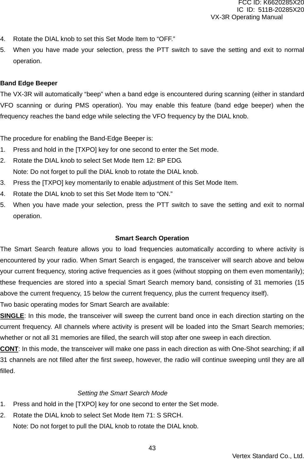FCC ID: K6620285X20 IC ID: 511B-20285X20     VX-3R Operating Manual 4.  Rotate the DIAL knob to set this Set Mode Item to “OFF.” 5.  When you have made your selection, press the PTT switch to save the setting and exit to normal operation.  Band Edge Beeper The VX-3R will automatically “beep” when a band edge is encountered during scanning (either in standard VFO scanning or during PMS operation). You may enable this feature (band edge beeper) when the frequency reaches the band edge while selecting the VFO frequency by the DIAL knob.  The procedure for enabling the Band-Edge Beeper is: 1.  Press and hold in the [TXPO] key for one second to enter the Set mode. 2.  Rotate the DIAL knob to select Set Mode Item 12: BP EDG. Note: Do not forget to pull the DIAL knob to rotate the DIAL knob. 3.  Press the [TXPO] key momentarily to enable adjustment of this Set Mode Item. 4.  Rotate the DIAL knob to set this Set Mode Item to “ON.” 5.  When you have made your selection, press the PTT switch to save the setting and exit to normal operation.  Smart Search Operation The Smart Search feature allows you to load frequencies automatically according to where activity is encountered by your radio. When Smart Search is engaged, the transceiver will search above and below your current frequency, storing active frequencies as it goes (without stopping on them even momentarily); these frequencies are stored into a special Smart Search memory band, consisting of 31 memories (15 above the current frequency, 15 below the current frequency, plus the current frequency itself). Two basic operating modes for Smart Search are available: SINGLE: In this mode, the transceiver will sweep the current band once in each direction starting on the current frequency. All channels where activity is present will be loaded into the Smart Search memories; whether or not all 31 memories are filled, the search will stop after one sweep in each direction. CONT: In this mode, the transceiver will make one pass in each direction as with One-Shot searching; if all 31 channels are not filled after the first sweep, however, the radio will continue sweeping until they are all filled.  Setting the Smart Search Mode 1.  Press and hold in the [TXPO] key for one second to enter the Set mode. 2.  Rotate the DIAL knob to select Set Mode Item 71: S SRCH. Note: Do not forget to pull the DIAL knob to rotate the DIAL knob.  Vertex Standard Co., Ltd. 43